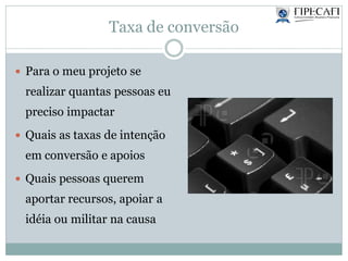 Taxa de conversão
 Para o meu projeto se
realizar quantas pessoas eu
preciso impactar
 Quais as taxas de intenção
em conversão e apoios
 Quais pessoas querem
aportar recursos, apoiar a
idéia ou militar na causa
 