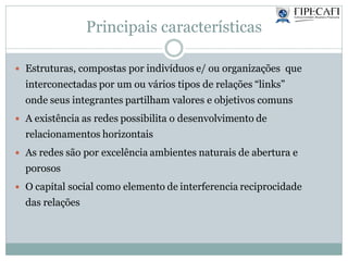 Principais características
 Estruturas, compostas por indivíduos e/ ou organizações que
interconectadas por um ou vários tipos de relações “links”
onde seus integrantes partilham valores e objetivos comuns
 A existência as redes possibilita o desenvolvimento de
relacionamentos horizontais
 As redes são por excelência ambientes naturais de abertura e
porosos
 O capital social como elemento de interferencia reciprocidade
das relações
 