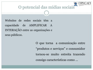 O potencial das mídias sociais
O que torna a comunicação entre
“produtos e serviços” e consumidor
tornou-se muito estreita trazendo
consigo características como ...
Websites de redes sociais têm a
capacidade de AMPLIFICAR A
INTERAÇÃO entre as organizações e
seus públicos.
 