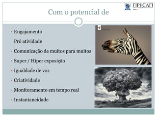 Com o potencial de
• Engajamento
Pró atividade
• Comunicação de muitos para muitos
• Super / Hiper exposição
• Igualdade de voz
• Criatividade
• Monitoramento em tempo real
• Instantaneidade
 