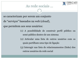 As rede sociais ...
se caracterizam por serem um conjunto
de “serviços” baseados na web (cloud),
que permitem aos seus usuários:
(1) A possibilidade de construir perfil público ou
semi-público dentro de um sistema
(2) Articular uma lista de outros usuários com os
quais partilham uma tipo de ligação
(3) Interagir nas lista de relacionamentos (links) dos
outros usuários da rede social
 