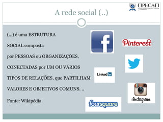 A rede social (..)
(...) é uma ESTRUTURA
SOCIAL composta
por PESSOAS ou ORGANIZAÇÕES,
CONECTADAS por UM OU VÁRIOS
TIPOS DE RELAÇÕES, que PARTILHAM
VALORES E OBJETIVOS COMUNS. ..
Fonte: Wikipédia
 