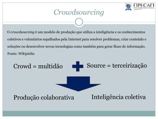 Crowdsourcing
Crowd = multidão Source = terceirização
Produção colaborativa Inteligência coletiva
O crowdsourcing é um modelo de produção que utiliza a inteligência e os conhecimentos
coletivos e voluntários espalhados pela Internet para resolver problemas, criar conteúdo e
soluções ou desenvolver novas tecnologias como também para gerar fluxo de informação.
Fonte: Wikipédia
 