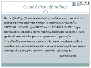 O que é Crowdfunding?
O crowdfunding, (às vezes chamado de crowd financing , crowsouced
capital, ou street performer protocol) descreve a COOPERAÇÃO,
ATENÇÃO E CONFIANÇA COLETIVA DE PESSOAS EM REDE, que
arrecadam seu dinheiro e outros recursos, geralmente via internet, para
apoiar esforços iniciados por outras pessoas ou organizações.
Crowdfunding acontece por um variedade de motivos, desde auxílio a
desastres, artistas procurando apoio dos fãs, campanhas políticas, criação
de companhia startup ou desenvolvimento de software grátis
( Roebuck, 2011)
 
