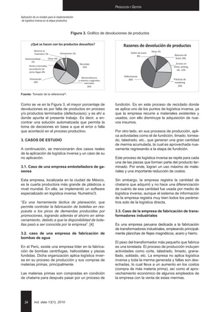 Producción y Gestión

Aplicación de un modelo para la implementación
de logística inversa en la etapa productiva



                                           Figura 3. Gráfico de devoluciones de productos




Fuente: Tomado de la referencia[3].


Como se ve en la figura 3, el mayor porcentaje de                    fundición. Es en este proceso de reciclado donde
devoluciones es por falla de productos en proceso                    se aplica uno de los puntos de logística inversa, ya
y/o productos terminados (defectuosos); y es ahí a                   que la empresa recurre a materiales existentes y
donde apunta el presente trabajo. Es decir, a en-                    usados, con ello disminuye la adquisición de nue-
contrar una solución automatizada que permita la                     vos insumos.
toma de decisiones en base a que el error o falla
que aconteció en el proceso productivo.                              Por otro lado, en sus procesos de producción, apli-
                                                                     ca actividades como el de fundición, limado, tornea-
3. CASOS DE ESTUDIO                                                  do, taladrado, etc., que generan una gran cantidad
                                                                     de merma acumulada, la cual es aprovechada nue-
A continuación, se mencionarán dos casos reales                      vamente regresando a la etapa de fundición.
de la aplicación de logística inversa y un caso de su
no aplicación.                                                       Este proceso de logística inversa se repite para cada
                                                                     una de las piezas que forman parte del producto ter-
3.1. Caso de una empresa embotelladora de ga-                        minado. Por ende, logran un uso máximo de mate-
seosa                                                                riales y una importante reducción de costos.

Esta empresa, localizada en la ciudad de México,                     Sin embargo, la empresa registra la cantidad de
es la cuarta productora más grande de plásticos a                    chatarra que adquirió y no hace una diferenciación
nivel mundial. En ella, se implementó un software                    de cuánto de esa cantidad fue usada por medio de
especializado en logística inversa: Numetrix/3.                      logística inversa, aunque el sistema de información
                                                                     de la empresa registra muy bien todos los paráme-
“Es una herramienta táctica de planeación, que                       tros solo de la logística directa.
permite controlar la fabricación de botellas en res-
puesta a los picos de demandas producidas por                        3.3. Caso de la empresa de fabricación de trans-
promociones, logrando además el ahorro en alma-                      formadores industriales
cenamiento, debido a que la disponibilidad de bote-
llas pasó a ser conocida por la empresa”. [4]                        Es una empresa peruana dedicada a la fabricación
                                                                     de transformadores industriales, empleando principal-
3.2. caso de una empresa de fabricación de                           mente planchas de flejes magnéticos, acero y hierro.
bombas de agua
                                                                     El peso del transformador más pequeño que fabrica
En el Perú, existe una empresa líder en la fabrica-                  es una tonelada. El proceso de producción incluyen
ción de bombas centrifugas, helicoidales y piezas                    actividades como corte, taladrado, limado, grana-
fundidas. Dicha organización aplica logística inver-                 llado, soldado, etc. La empresa no aplica logística
sa en su proceso de producción y sus compras de                      inversa y toda la merma generada y fallas son des-
materias primas, principalmente.                                     echadas, lo cual lleva a un aumento en los costos
                                                                     (compra de más materia prima), así como el apro-
Las materias primas son compradas en condición                       vechamiento económico de algunos empleados de
de chatarra para después pasar por un proceso de                     la empresa con la venta de estas mermas.




   34      Ind. data 13(1), 2010
 