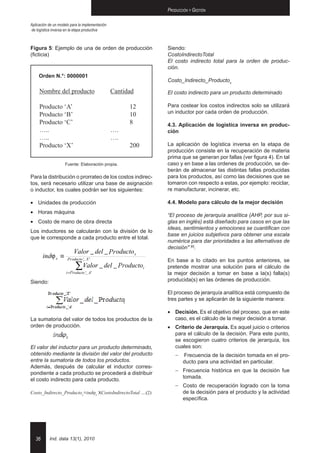 Producción y Gestión

Aplicación de un modelo para la implementación
de logística inversa en la etapa productiva



Figura 5: Ejemplo de una de orden de producción                  Siendo:
(ficticia)                                                       CostoIndirectoTotal
                                                                 El costo indirecto total para la orden de produc-
                                                                 ción.
     Orden N.°: 0000001
                                                                 costo_Indirecto_Productox

     Nombre del producto	                        Cantidad        El costo indirecto para un producto determinado

     Producto ‘A’			                                   12        Para costear los costos indirectos solo se utilizará
     Producto ‘B’			                                   10        un inductor por cada orden de producción.
     Producto ‘C’			                                   8         4.3. Aplicación de logística inversa en produc-
     …..				        ….                                           ción
     …..				        ….
     Producto ‘X’			                                   200       La aplicación de logística inversa en la etapa de
                                                                 producción consiste en la recuperación de materia
                                                                 prima que se generan por fallas (ver figura 4). En tal
                    Fuente: Elaboración propia.                  caso y en base a las ordenes de producción, se de-
                                                                 berán de almacenar las distintas fallas producidas
Para la distribución o prorrateo de los costos indirec-          para los productos, así como las decisiones que se
tos, será necesario utilizar una base de asignación              tomaron con respecto a estas, por ejemplo: reciclar,
o inductor, los cuales podrán ser los siguientes:                re manufacturar, incinerar, etc.

•	 Unidades de producción                                        4.4. Modelo para cálculo de la mejor decisión
•	 Horas máquina
                                                                 “El proceso de jerarquía analítica (AHP, por sus si-
•	 Costo de mano de obra directa                                 glas en inglés) está diseñado para casos en que las
                                                                 ideas, sentimientos y emociones se cuantifican con
Los inductores se calcularán con la división de lo
                                                                 base en juicios subjetivos para obtener una escala
que le corresponde a cada producto entre el total.
                                                                 numérica para dar prioridades a las alternativas de
                                                                 decisión" [6].
                          Valor _ del _ Pr oducto x
                                        P
                                        r
        indϕ x ≡      Pr oducto _ X '
                      P
                      r         '                                En base a lo citado en los puntos anteriores, se

                       Pr
                          ∑Valor _ del _ Producto
                                         P
                                         r                   i   pretende mostrar una solución para el cálculo de
                     i = P oducto _ A '
                         r        '                              la mejor decisión a tomar en base a la(s) falla(s)
Siendo:                                                          producida(s) en las órdenes de producción.

                                                                 El proceso de jerarquía analítica está compuesto de
                                                                 tres partes y se aplicarán de la siguiente manera:

                                                                 •	 Decisión. Es el objetivo del proceso, que en este
La sumatoria del valor de todos los productos de la                 caso, es el cálculo de la mejor decisión a tomar.
orden de producción.                                             •	 Criterio de Jerarquía. Es aquel juicio o criterios
                                                                    para el cálculo de la decisión. Para este punto,
                                                                    se escogieron cuatro criterios de jerarquía, los
El valor del inductor para un producto determinado,                 cuales son:
obtenido mediante la división del valor del producto                 -   Frecuencia de la decisión tomada en el pro-
entre la sumatoria de todos los productos.                               ducto para una actividad en particular.
Además, después de calcular el inductor corres-
pondiente a cada producto se procederá a distribuir                  -	Frecuencia histórica en que la decisión fue
el costo indirecto para cada producto.                                 tomada.
                                                                     -	Costo de recuperación logrado con la toma
costo_Indirecto_Productox≡indϕx XCostoIndirectoTotal ....(2)           de la decisión para el producto y la actividad
                                                                       específica.




   36      Ind. data 13(1), 2010
 