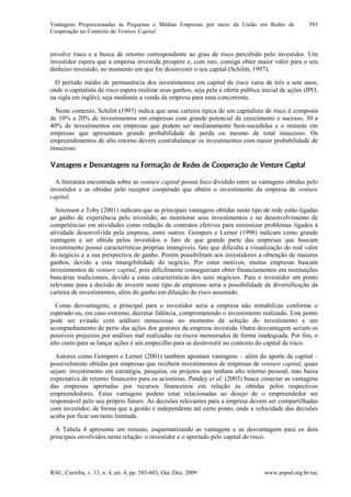 Vantagens Proporcionadas às Pequenas e Médias Empresas por meio da União em Redes de
Cooperação no Contexto do Venture Capital
RAC, Curitiba, v. 13, n. 4, art. 4, pp. 583-603, Out./Dez. 2009 www.anpad.org.br/rac
593
envolve risco e a busca de retorno correspondente ao grau de risco percebido pelo investidor. Um
investidor espera que a empresa investida prospere e, com isto, consiga obter maior valor para o seu
dinheiro investido, no momento em que for desinvestir o seu capital (Schilitt, 1997).
O período médio de permanência dos investimentos em capital de risco varia de três a sete anos,
onde o capitalista de risco espera realizar seus ganhos, seja pela a oferta pública inicial de ações (IPO,
na sigla em inglês), seja mediante a venda da empresa para uma concorrente.
Neste contexto, Schilitt (1997) indica que uma carteira típica de um capitalista de risco é composta
de 10% a 20% de investimentos em empresas com grande potencial de crescimento e sucesso, 30 a
40% de investimentos em empresas que podem ser medianamente bem-sucedidas e o restante em
empresas que apresentam grande probabilidade de perda ou mesmo de total insucesso. Os
empreendimentos de alto retorno devem contrabalançar os investimentos com maior probabilidade de
insucesso.
Vantagens e Desvantagens na Formação de Redes de Cooperação de Venture Capital
A literatura encontrada sobre as venture capital possui foco dividido entre as vantagens obtidas pelo
investidor e as obtidas pelo receptor cooperado que obtém o investimento da empresa de venture
capital.
Sorenson e Toby (2001) indicam que as principais vantagens obtidas neste tipo de rede estão ligadas
ao ganho de experiência pelo investido, ao monitorar seus investimentos e no desenvolvimento de
competências em atividades como redação de contratos efetivos para minimizar problemas ligados à
atividade desenvolvida pela empresa, entre outros. Gompers e Lerner (1998) indicam como grande
vantagem a ser obtida pelos investidos o fato de que grande parte das empresas que buscam
investimento possui características próprias intangíveis, fato que dificulta a visualização do real valor
do negócio e a sua perspectiva de ganho. Porém possibilitam aos investidores a obtenção de maiores
ganhos, devido a esta intangibilidade do negócio. Por estes motivos, muitas empresas buscam
investimentos de venture capital, pois dificilmente conseguiriam obter financiamentos em instituições
bancárias tradicionais, devido a estas características dos seus negócios. Para o investidor um ponto
relevante para a decisão de investir neste tipo de empresas seria a possibilidade de diversificação da
carteira de investimentos, além do ganho em diluição do risco assumido.
Como desvantagens, a principal para o investidor seria a empresa não rentabilizar conforme o
esperado ou, em caso extremo, decretar falência, comprometendo o investimento realizado. Este ponto
pode ser evitado com análises minuciosas no momento da seleção do investimento e um
acompanhamento de perto das ações dos gestores da empresa investida. Outra desvantagem seriam os
possíveis prejuízos por análises mal realizadas ou riscos mensurados de forma inadequada. Por fim, o
alto custo para se lançar ações é um empecilho para se desinvestir no contexto do capital de risco.
Autores como Gompers e Lerner (2001) também apontam vantagens – além do aporte de capital –
possivelmente obtidas por empresas que recebem investimentos de empresas de venture capital, quais
sejam: investimento em estratégia, pesquisa, ou projetos que tenham alto retorno pessoal, mas baixa
expectativa de retorno financeiro para os acionistas. Pandey et al. (2003) busca conectar as vantagens
das empresas aportadas por recursos financeiros em relação às obtidas pelos respectivos
empreendedores. Estas vantagens podem estar relacionadas ao desejo de o empreendedor ser
responsável pelo seu próprio futuro. As decisões relevantes para a empresa devem ser compartilhadas
com investidor, de forma que a gestão é independente até certo ponto, onde a velocidade das decisões
acaba por ficar um tanto limitada.
A Tabela 4 apresenta um resumo, esquematizando as vantagens e as desvantagens para os dois
principais envolvidos nesta relação: o investidor e o aportado pelo capital de risco.
 