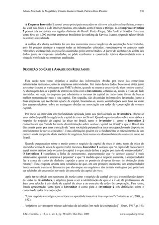 Juliano Machado de Magalhães, Cláudio Gustavo Daudt, Patrícia Ross Phonlor
RAC, Curitiba, v. 13, n. 4, art. 4, pp. 583-603, Out./Dez. 2009 www.anpad.org.br/rac
596
A Empresa Investida 1 possui como principais mercados os clusters calçadistas brasileiros, como o
do Vale dos Sinos e o do interior paulista, em cidades como Franca e Birigui. Já a Empresa Investida
2 possui três escritórios em regiões distintas do Brasil: Porto Alegre, São Paulo e Brasília. Esta tem
como foco as 1.000 maiores empresas brasileiras do ranking da Revista Exame, segundo relato obtido
na entrevista realizada.
A análise dos dados coletados foi um dos momentos mais complexos da construção deste trabalho,
pois foi preciso destacar e separar todas as informações coletadas, ressaltando-se os aspectos mais
relevantes, esclarecendo as posições assumidas pelos entrevistados. A partir do contato e da coleta dos
dados junto às empresas estudadas, se pôde confrontar a construção teórica desenvolvida com a
situação verificada nas empresas analisadas.
DESCRIÇÃO DO CASO E ANÁLISE DOS RESULTADOS
Esta seção tem como objetivo a análise das informações obtidas por meio das entrevistas
estruturadas realizadas junto às empresas entrevistadas. Por meio destes dados, buscou-se obter junto
aos entrevistados as vantagens que PME’s obtém, quando se unem a uma rede do tipo venture capital.
A abordagem deu-se a partir de entrevista feita com a Investidora, obtendo-se, assim, a visão do lado
investidor, ou seja, da empresa que administra o recurso do capital de risco como forma de buscar
melhor remuneração para o seu capital. Em seguida, são discutidas informações levantadas junto a
duas empresas que receberam aporte de capital, buscando-se, assim, contribuições com base na visão
dos empreendedores sobre as vantagens obtidas na associação em redes de cooperação de venture
capital.
Por meio da entrevista em profundidade aplicada junto aos profissionais da Investidora, obteve-se
uma visão do perfil do negócio de capital de risco no Brasil. Quando questionados sobre suas visões a
respeito do negócio de capital de risco no Brasil, tanto o Investidor 1, como o Investidor 2
concordaram que “ainda há muita desinformação sobre venture capital no Brasil” e que o Brasil dos
dias atuais passa por uma transição de “uma sociedade paternalista para uma geração mais disposta ao
entendimento de novos conceitos”. Estas afirmações podem vir a fundamentar o entendimento de um
caráter ainda incipiente deste modelo de negócios, bem como seu desenvolvimento ainda em curso no
Brasil.
Quando perguntados sobre o modo como o negócio de capital de risco é visto, tanto da ótica do
investidor como da ótica de quem recebe recursos, Investidor 1 colocou que “o capital de risco exerce
papel muito prático onde o custo do capital é o que ainda define a opção por parte do empreendedor”.
O Investidor 1 completou a linha de pensamento, argumentando que “o venture capital é mais
interessante, quando a empresa é pequena” e que “à medida que o negócio aumenta, o empreendedor
faz a conta do custo do dinheiro captado e pesa as possíveis diversas formas de obtenção deste
retorno”. Esta resposta aponta uma tendência de que, em um primeiro momento, um empreendedor
busca somente o recurso financeiro que alavanque seu negócio e não demais vantagens que poderiam
ser advindas de uma união por meio de uma rede de capital de risco.
Após ter-se obtido um panorama do modo como o negócio de capital de risco é considerado dentro
da visão da Investidora, o objetivo passa a ser a identificação de qual é a visão de profissionais da
área com relação à atividade de capital de risco e ao conceito de redes de cooperação. Para tanto,
foram apresentadas tanto para o Investidor 1 como para o Investidor 2 três definições sobre o
conceito de redes de cooperação:
. “Uma resposta estratégica para elevar a capacidade inovativa das empresas” (Balestro et al., 2004, p.
182);
. “objetivos de vantagens mútuas advindas de tal união [em rede de cooperação]” (Ebers, 1997, p. 16);
 