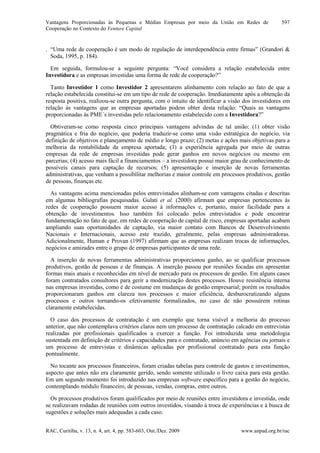 Vantagens Proporcionadas às Pequenas e Médias Empresas por meio da União em Redes de
Cooperação no Contexto do Venture Capital
RAC, Curitiba, v. 13, n. 4, art. 4, pp. 583-603, Out./Dez. 2009 www.anpad.org.br/rac
597
. “Uma rede de cooperação é um modo de regulação de interdependência entre firmas” (Grandori &
Soda, 1995, p. 184).
Em seguida, formulou-se a seguinte pergunta: “Você considera a relação estabelecida entre
Investidora e as empresas investidas uma forma de rede de cooperação?”
Tanto Investidor 1 como Investidor 2 apresentarem alinhamento com relação ao fato de que a
relação estabelecida constitui-se em um tipo de rede de cooperação. Imediatamente após a obtenção da
resposta positiva, realizou-se outra pergunta, com o intuito de identificar a visão dos investidores em
relação às vantagens que as empresas aportadas podem obter desta relação: “Quais as vantagens
proporcionadas às PME´s investidas pelo relacionamento estabelecido com a Investidora?”
Obtiveram-se como resposta cinco principais vantagens advindas de tal união: (1) obter visão
pragmática e fria do negócio, que poderia traduzir-se como uma visão estratégica do negócio, via
definição de objetivos e planejamento de médio e longo prazo; (2) metas e ações mais objetivas para a
melhoria da rentabilidade da empresa aportada; (3) a experiência agregada por meio de outras
empresas da rede de empresas investidas pode gerar ganhos em novos negócios ou mesmo em
parcerias; (4) acesso mais fácil a financiamentos – a investidora possui maior grau de conhecimento de
possíveis canais para captação de recursos; (5) apresentação e inserção de novas ferramentas
administrativas, que venham a possibilitar melhorias e maior controle em processos produtivos, gestão
de pessoas, finanças etc.
As vantagens acima mencionadas pelos entrevistados alinham-se com vantagens citadas e descritas
em algumas bibliografias pesquisadas. Gulati et al. (2000) afirmam que empresas pertencentes às
redes de cooperação possuem maior acesso à informações e, portanto, maior facilidade para a
obtenção de investimentos. Isso também foi colocado pelos entrevistados e pode encontrar
fundamentação no fato de que, em redes de cooperação de capital de risco, empresas aportadas acabam
ampliando suas oportunidades de captação, via maior contato com Bancos de Desenvolvimento
Nacionais e Internacionais, acesso este trazido, geralmente, pelas empresas administradoras.
Adicionalmente, Human e Provan (1997) afirmam que as empresas realizam trocas de informações,
negócios e amizades entre o grupo de empresas participantes de uma rede.
A inserção de novas ferramentas administrativas proporcionou ganho, ao se qualificar processos
produtivos, gestão de pessoas e de finanças. A inserção passou por reuniões focadas em apresentar
formas mais atuais e reconhecidas em nível de mercado para os processos de gestão. Em alguns casos
foram contratados consultores para gerir a modernização destes processos. Houve resistência interna
nas empresas investidas, como é de costume em mudanças de gestão empresarial; porém os resultados
proporcionaram ganhos em clareza nos processos e maior eficiência, desburocratizando alguns
processos e outros tornando-os efetivamente formalizados, no caso de não possuírem rotinas
claramente estabelecidas.
O caso dos processos de contratação é um exemplo que torna visível a melhoria do processo
anterior, que não contemplava critérios claros nem um processo de contratação calcado em entrevistas
realizadas por profissionais qualificados a exercer a função. Foi introduzida uma metodologia
sustentada em definição de critérios e capacidades para o contratado, anúncio em agências ou jornais e
um processo de entrevistas e dinâmicas aplicadas por profissional contratado para esta função
pontualmente.
No tocante aos processos financeiros, foram criadas tabelas para controle de gastos e investimentos,
aspecto que antes não era claramente gerido, sendo somente utilizado o livro caixa para esta gestão.
Em um segundo momento foi introduzido nas empresas software específico para a gestão do negócio,
contemplando módulo financeiro, de pessoas, vendas, compras, entre outros.
Os processos produtivos foram qualificados por meio de reuniões entre investidora e investida, onde
se realizavam rodadas de reuniões com outros investidos, visando à troca de experiências e à busca de
sugestões e soluções mais adequadas a cada caso.
 