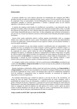 Juliano Machado de Magalhães, Cláudio Gustavo Daudt, Patrícia Ross Phonlor
RAC, Curitiba, v. 13, n. 4, art. 4, pp. 583-603, Out./Dez. 2009 www.anpad.org.br/rac
600
CONCLUSÕES
O presente trabalho teve como objetivo apresentar um entendimento das vantagens para PME´s
advindas da união em redes de cooperação do tipo venture capital, à luz do conceito teórico de redes
de cooperação. Uma vez apresentada a revisão bibliográfica, buscou-se, por meio de uma pesquisa
exploratória, trabalhar os conceitos apresentados e verificar a aplicação destes em um contexto
específico: o de redes de venture capital.
A amostra das empresas entrevistadas foi escolhida por conveniência, o que demonstra uma das
limitações do estudo, embora este procure contribuir com a literatura existente sobre o tema. A escolha
das empresas foi feita tendo em vista a abertura dada pela empresa investidora para obtenção de dados
e pelo tempo disponibilizado para as entrevistas. As duas companhias que receberam investimentos e
que, por sua vez, tiveram seus diretores executivos entrevistados foram indicadas pela própria empresa
investidora.
Através deste estudo exploratório pôde-se verificar algumas peculiaridades sobre as vantagens
obtidas com a união em redes de venture capital. Inicialmente, pode-se concluir que empreendedores
em busca de capital para o desenvolvimento de seus negócios avaliam, em um primeiro momento, o
custo do capital, unicamente.
A partir do momento em que uma relação societária é estabelecida entre um empreendedor e um
investidor de risco, as vantagens de tal união começam a aparecer conforme os desafios surgem e o
dinheiro é investido. Basicamente, as vantagens obtidas por uma PME’s, ao engajar-se em uma rede
de cooperação de venture capital, dentro da visão da Investidora são: (i) a obtenção de visão
estratégica do negócio, via definição de objetivos e planejamento de médio e longo prazo; (ii) ganho
de visão de retorno sobre capital investido; (iii) experiência de outras empresas investidas que fazem
parte do portfólio da Investidora; (iv) expertise para acesso a demais linhas de financiamento; e (v)
apresentação e inserção de novas ferramentas administrativas, para viabilizar melhoria e maior
controle sobre processos produtivos, gestão e formação de pessoas, financeiro, entre outros.
As vantagens citadas acima corroboram o fato de os profissionais da Investidora considerarem que
a união entre Investidora e Empresa Investida 1 ou 2 seria um tipo de rede, podendo ser denominada
como uma rede de cooperação.
Quando analisadas as informações obtidas a partir das entrevistas realizadas com Empreendedor 1
e Empreendedor 2, verifica-se uma concordância com relação às vantagens obtidas por meio da união
em rede de cooperação de venture capital, com destaque para o fato de ser estabelecido considerável
nível de confiança e transparência entre as empresas investidas, na ocorrência de rodadas de
negociações ou troca de experiências.
Os resultados demonstram que a adesão de empresas a este tipo de rede se dá, inicialmente, em
função do custo de capital. Posteriormente, há o reconhecimento de outras vantagens, como a
possibilidade de maiores trocas de informações, a melhoria em processos empresariais (produtivos,
gestão e formação de pessoas e financeiro), a aquisição de expertise para obtenção de outras linhas de
financiamento e uma maior aprendizagem sobre o processo de governança. Conclui-se que a literatura
sobre as vantagens da união de empresas em rede aplica-se às venture capitals, apesar de poucos
estudos no Brasil abordarem este tipo de união. Sugere-se, assim, o aprimoramento dos conceitos e
vantagens deste tipo de rede para o aprofundamento do tema na academia.
Artigo recebido em 05.07.2007. Aprovado em 05.09.2008.
 