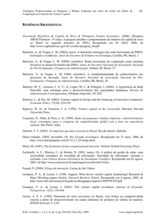 Vantagens Proporcionadas às Pequenas e Médias Empresas por meio da União em Redes de
Cooperação no Contexto do Venture Capital
RAC, Curitiba, v. 13, n. 4, art. 4, pp. 583-603, Out./Dez. 2009 www.anpad.org.br/rac
601
REFERÊNCIAS BIBLIOGRÁFICAS
Associação Brasileira de Capital de Risco & Thompson Venture Economics. (2006). [Pesquisa
ABCR/Thomson - 4ª etapa. A pesquisa detalha o comportamento da indústria de capital de risco
no Brasil no segundo semestre de 2003.] Recuperado em 05 Abril, 2006, de
http://www.capitalderisco.gov.br/vcn/abcr/pesquisa_04.pdf
Balestrin, A., & Vargas, L. M. (2003a, maio). A dimensão estratégica das redes horizontais de PMES:
teorização e evidências. Anais do Encontro de Estudos em Estratégia, Curitiba, PR, Brasil, 1.
Balestrin, A., & Vargas, L. M. (2003b, setembro). Redes horizontais de cooperação como estrutura
favorável ao desenvolvimento das PMEs. Anais do Encontro Nacional da Associação Nacional
de Pós-Graduação e Pesquisa em Administração, Atibaia, SP, Brasil, 27.
Balestrin, A., & Vargas, L. M. (2004, setembro). A complementaridade de conhecimentos nos
processos de inovação. Anais do Encontro Nacional da Associação Nacional de Pós-
Graduação e Pesquisa em Administração, Curitiba, PR, Brasil, 28.
Balestro, M. V., Antunes, J. A. V., Jr, Lopes, M. C, & Pellegrin, I. (2004). A experiência da Rede
Petro-RS: uma estratégia para o desenvolvimento das capacidades dinâmicas. Revista de
Administração Contemporânea, 8(Edição Especial), 181-202.
Bottazzi, L., & Rin, M. (2002). Venture capital in Europe and the financing of innovative companies.
Economic Policy, 17(34), 229-270.
Bygrave, W. D., & Timmons, J. A. (1992). Venture capital at the crossroads. Harvard: Harvard
University Press.
Casarotto, N., Filho, & Pires, L. H. (1999). Redes de pequenas e médias empresas e desenvolvimento
local: estratégias para a conquista da competitividade global com a base na experiência
italiana. São Paulo: Atlas.
Deloitte, T. T. (2002). As empresas que mais crescem no Brasil. Rio de Janeiro: Deloitte.
Diário Popular. (2005, novembro 19). Rio Grande tecnológico. Recuperado em 31 maio, 2008, de
http://www.diariopopular.com.br/19_11_05/artigo.html
Ebers, M. (1997). The formation of inter-organizational networks. Oxford: Oxford University Press.
Fachinelli, A. C., Marcon, C., & Moinet, N. (2001, março 18). A prática de gestão de redes: uma
necessidade estratégica da sociedade da informação. Sociedade da informação: inclusão e
exclusão. Com Ciência Revista Eletrônica de Jornalismo Científico. Recuperado em 02 agosto,
2005, de http://www.comciencia.br/reportagens/socinfo/info14.htm
Fayard, P. (2000). O jogo da interação. Caxias do Sul: Educs.
Gompers, P. A., & Lerner, J. (1998, August). What drives venture capital fundraising? Research &
Ideas [Working papers Series]. Harvard Business School, Recuperado em 4 agosto, 2005, de
http://www.hbs.edu/research/facpubs/workingpapers/papers2/9899/99-079.pdf
Gompers, P. A., & Lerner, J. (2001). The venture capital revolution. Journal of Economic
Perspectives, 15(2), 154-168.
Gorini, A. P. F. (1998). Panorama do setor moveleiro no Brasil, com ênfase na competitividade
externa a partir do desenvolvimento da cadeia industrial de produtos de sólidos de madeira.
BNDES Setorial, 8, 3-58.
 
