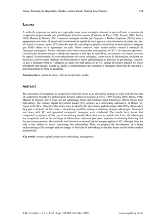 Juliano Machado de Magalhães, Cláudio Gustavo Daudt, Patrícia Ross Phonlor
RAC, Curitiba, v. 13, n. 4, art. 4, pp. 583-603, Out./Dez. 2009 www.anpad.org.br/rac
584
RESUMO
A união de empresas em redes de cooperação surge como estratégia alternativa para enfrentar o aumento da
competição proporcionada pela globalização. Diversos autores (Casarotto & Pires, 1999; Fayard, 2000; Jarillo,
1988; Marcon & Moinet, 2001) apontam vantagens obtidas por Pequenas e Médias Empresas [PMEs] com o
agrupamento em redes. O modelo de investimento de capital de risco aparece como alternativa de união em rede.
No Brasil, o venture capital [VC] data dos anos 80; este artigo se propõe a identificar as motivações e vantagens
que PMEs obtêm ao se agruparem em rede. Nesse contexto, redes seriam uniões visando à obtenção de
vantagens estratégicas. Foram realizadas entrevistas estruturadas com gestores de VC e de empresas aportadas.
Os resultados demonstram que a adesão de empresas a este tipo de rede dá-se, inicialmente, em função do custo
de capital. Posteriormente, há o reconhecimento de outras vantagens, como trocas de informações, melhoria em
processos, expertise para obtenção de financiamento e maior aprendizagem do processo de governança. Conclui-
se que a literatura sobre as vantagens da união em rede aplica-se as VC, apesar de poucos estudos no Brasil
abordarem esta relação. Sugere-se, assim, o aprimoramento dos conceitos e vantagens deste tipo de rede para o
aprofundamento do tema na academia.
Palavras-chave: capital de risco; redes de cooperação; gestão.
ABSTRACT
The association of companies in cooperation networks arises as an alternative strategy to cope with the increase
of competition brought by globalization. Several authors (Casarotto & Pires, 1999; Fayard, 2000; Jarillo, 1988;
Marcon & Moinet, 2001) point out the advantages Small and Medium-sized Enterprises [SME] obtain from
networking. The venture capital investment model [VC] appears as a networking alternative. In Brazil, VC
began in the 80’s. Therefore, this article aims to identify the motivations and advantages that SMEs obtain when
they join a network. In this context, networking would be aiming at attaining strategic advantages. Structured
interviews with VC and appointed companies’ managers were conducted. The results have shown that
companies’ acceptance of this type of networking usually takes place due to capital costs. Later, the advantages
are recognized, such as the exchange of information, improved processes, expertise in obtaining financing and
the governance process. We conclude that literature on networking advantages applies to VC, although there are
only a few studies in Brazil concerning this relationship. Thus, we propose the development of a better
understanding of the concepts and advantages of this kind of networking so that this theme can be further studied
academically.
Key words: venture capital; cooperation networking; management.
 