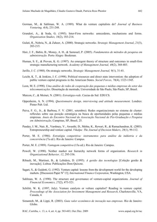 Juliano Machado de Magalhães, Cláudio Gustavo Daudt, Patrícia Ross Phonlor
RAC, Curitiba, v. 13, n. 4, art. 4, pp. 583-603, Out./Dez. 2009 www.anpad.org.br/rac
602
Gorman, M., & Sahlman, W. A. (1989). What do venture capitalists do? Journal of Business
Venturing, 4(4), 231-248.
Grandori, A., & Soda, G. (1995). Inter-Firm networks: antecedents, mechanisms and forms.
Organization Studies, 16(2), 183-214.
Gulati, R., Nohria, N., & Zaheer, A. (2000). Strategic networks. Strategic Management Journal, 21(3),
203-215.
Hair, J. F., Babin, B., Money, A. H., & Samouel, P. (2005). Fundamentos de métodos de pesquisa em
administração. Porto Alegre: Bookman.
Human, S. E., & Provan, K. G. (1997). An emergent theory of structure and outcomes in small-firm
strategic manufacturing network. Academy of Management Journal, 40(2), 368-403.
Jarillo, J. C. (1988). On strategic networks. Strategic Management Journal, 9(1), 31-41.
Leicht, K. T., & Jenkins, J. C. (1998). Political resources and direct state intervention: the adoption of
public venture capital programs in the American States. Social Forces, 76(4), 1323-1345.
Leon, M. E. (1998). Uma análise de redes de cooperação das pequenas e médias empresas do setor das
telecomunicações. Dissertação de mestrado, Universidade de São Paulo, São Paulo, SP, Brasil.
Marcon, C., & Moinet, N. (2001). Estratégia-rede. Caxias do Sul: EDUCS.
Oppenheim, A. N. (1994). Questionnaire design, interviewing and attitude measurement. Londres:
Pinter Pub. Ltd.
Paiva, F. G., Jr., & Barbosa, F. V. (2001, setembro). Redes organizacionais no sistema de cluster:
reflexões sobre sua posição estratégica na busca de oportunidades pelas pequenas e médias
empresas. Anais do Encontro Nacional da Associação Nacional de Pós-Graduação e Pesquisa
em Administração, Campinas, SP, Brasil, 25.
Pandey, I. M., Nair, R., Varshney, V., Awasthi, D., Mehta, K., Rewari, R., & Ramachandran, K. (2003).
Entrepreneurship and venture capital. Vikalpa: The Journal of Decision Makers, 28(1), 99-112.
Porter, M. E. (1986). Estratégia competitiva: instrumentos para análise da indústria e da
concorrência (7a ed.). Rio de Janeiro: Campus.
Porter, M. E. (1989). Vantagem competitiva (13a ed.). Rio de Janeiro: Campus.
Powell, W. (1990). Neither market nor hierarchy network forms of organization. Research in
Organizational Behavior, 12, 295-336.
Ribault, M., Martinet, B., & Lebidois, D. (1995). A gestão das tecnologias [Coleção gestão &
inovação]. Lisboa: Publicações Dom Quixote.
Sagari, S., & Guidotti, G. (1992). Venture capital: lessons from the development world for the developing
markets. [Discussion Paper No
13]. International Finance Corporation, Washington, USA.
Sahlman, W. A. (1990). The structure and governance of venture-capital organizations. Journal of
Financial Economics, 27(2), 473-521.
Schilitt, W. K. (1997, July). Venture catalysts or vulture capitalist? Reading in venture capital.
Proceedings of the Association for Investment Management and Research, Charlotesville, VA,
Canada, 4.
Simantob, M., & Lippi, R. (2003). Guia valor econômico de inovação nas empresas. Rio de Janeiro:
Globo.
 