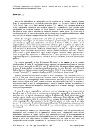 Vantagens Proporcionadas às Pequenas e Médias Empresas por meio da União em Redes de
Cooperação no Contexto do Venture Capital
RAC, Curitiba, v. 13, n. 4, art. 4, pp. 583-603, Out./Dez. 2009 www.anpad.org.br/rac
585
INTRODUÇÃO
Autores têm sinalizado que as configurações em rede permitem que as Pequenas e Médias Empresas
[PME´s] obtenham vantagens estratégicas (Casarotto & Pires, 1999; Fachinelli, Marcon, & Moinet,
2001; Fayard, 2000; Jarillo, 1988; Marcon & Moinet, 2001). Dentre estas vantagens possíveis de
serem conquistadas, encontra-se maior troca de informações e conhecimento entre empresas, maior
participação em vendas de produtos em feiras, lobbying, melhorias em processos empresariais,
barganha de preço junto a fornecedores, marketing conjunto, dentre outros. De forma geral, o
surgimento de redes de cooperação tornou-se prática comum em diversas indústrias de distintos países,
sem restrições de tamanho ou escopo de mercado (Fachinelli et al., 2001).
Apesar das vantagens proporcionadas por redes de cooperação, freqüentemente empresas
encontravam barreiras para um crescimento mais vigoroso que a média de suas indústrias, como é o
caso da falta de capital para investimentos. Em meados da década de 1940, nos Estados Unidos,
empreendedores e investidores desenvolveram uma alternativa para o problema da expansão dos
negócios: ficou conhecida como capital de risco, ou venture capital, no inglês. O capital de risco, mais
que uma maneira de alavancar e viabilizar empreendimentos por meio da injeção de capital em
empresas, nascia como forma de investimento para os detentores de recursos financeiros. Empresas
especializadas na gestão de fundos de capital de risco surgiram (Thornton, 1999) e apresentavam-se
como a ligação entre investidores e empreendedores. A estes, possibilitou-se a oportunidade de
adquirirem experiências, dividirem riscos e recursos. Àqueles, uma forma de melhor remunerar seus
recursos.
Por reunirem quantidades e tipos de empresas diferentes sob seu guarda-chuva, as empresas
administradoras de capital de risco, juntamente com suas empresas aportadas, configuram-se como um
tipo de network que existe nos EUA há mais de meio século e foi responsável pelo surgimento e
fomento de empresas hoje consagradas mundialmente, como é o caso da Apple, Intel, Microsoft,
Federal Express, Starbucks, entre outras (Bottazzi & Rin, 2002). O tamanho desse tipo de negócio,
segundo Thornton (1999), era de aproximadamente US$ 10,4 bilhões no fim do ano de 1997.
No Brasil, a história do investimento de capital de risco é mais recente e tem como marco o início da
década de 1980, com a atuação de poucas e pequenas empresas. Longos períodos de inflação podem
ter-se constituído no entrave principal para o desenvolvimento mais arrojado deste tipo de atividade no
Brasil. Passados alguns anos, com o Plano Real de 1994 e a subseqüente estabilização da economia, a
atividade de capital de risco e, conseqüentemente, a união de empresas em redes de cooperação de
venture capital, tornou-se um negócio de melhores perspectivas de retorno, tanto para investidores
como para empreendedores.
O estudo de redes de cooperação no contexto de empresas unidas por meio do investimento de
capital de risco no Brasil mostra-se como um passo relevante para a discussão e aprimoramento dos
conceitos sobre este tipo de rede dentro da academia de administração. Tendo este pressuposto em
mente, o presente trabalho tem como objetivo verificar e analisar quais são as razões que levam PME´s
a aderirem à redes de cooperação de venture capital e as vantagens daí advindas. Em outras palavras, o
artigo busca responder a duas perguntas: o que leva PME’s a optarem por vender parte de seu capital
em troca de investimentos de administradoras de capital de risco? E ainda, quais as vantagens da união
em rede tanto com a administradora de capital de risco como com demais empresas receptoras de
investimento?
Para a obtenção de respostas que contribuam para a investigação do tema, foi apresentada revisão
bibliográfica sobre o tema de redes de cooperação e venture capital, estabelecendo, assim, as bases
teóricas para a pesquisa de campo. Utiliza-se neste trabalho a metodologia de pesquisa exploratória,
por meio de entrevistas estruturadas com diretores e gestores de empresas aportadas com recursos de
capital de risco, bem como gestores de empresa administradora de capital de risco, todas estas
companhias situadas na região metropolitana de Porto Alegre, Estado do Rio Grande do Sul.
 