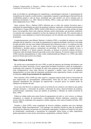 Vantagens Proporcionadas às Pequenas e Médias Empresas por meio da União em Redes de
Cooperação no Contexto do Venture Capital
RAC, Curitiba, v. 13, n. 4, art. 4, pp. 583-603, Out./Dez. 2009 www.anpad.org.br/rac
587
pode ser dividida em: aprendizagem de competências e aprendizagem relacional. A aprendizagem de
competências diz respeito a conhecimentos e capacidades, enquanto a aprendizagem relacional trata da
sociabilidade própria à rede de atores, permitindo que cada membro crie novas soluções para os
problemas (Fachinelli et al., 2001; Marcon & Moinet, 2001) e ainda, que idéias se transformem em
ações rapidamente (Uzzi, 1996).
Neste contexto, Paiva e Barbosa (2001) indicaram que as redes são cenários favoráveis para a
exploração de oportunidades por parte das pequenas empresas, argumento corroborado posteriormente
por Balestrin e Vargas (2003a, 2003b). Jarillo (1988) descreve as redes como sendo acordos de longo
prazo, com propósitos claros entre empresas distintas, porém relacionadas, que permitem estabelecer
ou sustentar uma vantagem competitiva em face das empresas de fora da rede. Este conceito pode ser
considerado o mais adequado ao contexto desta pesquisa; este foi utilizado como base para a seqüência
da pesquisa.
Complementarmente, para Ribault, Martinet e Lebidois (1995), a sociedade de empresas, por vezes
chamada rede de empresas, é um modo de agrupamento de empresas destinado a favorecer a atividade
de cada uma delas sem que estas tenham forçosamente laços financeiros entre si. As empresas em rede
complementam-se umas às outras nos planos técnicos (meios produtivos) e comerciais (redes de
distribuição) e decidem apoiar-se mutuamente em prioridade. No contexto do capital de risco, a
pesquisa de Ribault et al. denota aspectos relevantes, ao destacar as possíveis relações técnicas e
comerciais, além da relação financeira que pode ocorrer entre empresas. O conceito exposto por Jarillo
(1988) conceitua adequadamente as redes, sendo complementado por Ribault et al. (1995), que indica
possíveis formas para ocorrer esta relação.
Tipos e Formas de Redes
De acordo com a conceituação de Leon (1998), as redes de empresas são formadas inicialmente com
o objetivo de reduzir incertezas e riscos, organizando atividades econômicas a partir da coordenação e
cooperação entre empresas. Na formação de redes entre pequenas empresas existe a possibilidade de
estas configurarem-se como redes flexíveis de pequenas e médias, como clusters de empresas
(agrupamentos), ou como redes de cooperação, geralmente como organizações virtuais, ou ainda como
as chamadas cadeia de gerenciamento de suprimentos.
Para Casarotto e Pires (1999) nas redes topdown, a pequena empresa pode tornar-se fornecedora de
uma empresa-mãe ou, principalmente, subfornecedora. Neste tipo de rede, os fornecedores são
altamente dependentes das estratégias da empresa-mãe e possuem pouco ou nenhum poder de
influência nos destinos da rede.
Já em uma rede flexível, as empresas unem-se na forma de um consórcio com objetivos que podem
abranger formação e valorização do produto, valorização da marca, desenvolvimento de produtos,
comercialização, exportações, busca por padrões de qualidade e obtenção de crédito (Casarotto &
Pires, 1999).
Podem ser citadas ainda como outras formas de agrupamento em rede: as joint ventures, as alianças
estratégicas, as relações de terceirização e subcontratação, distritos industriais, consórcios, redes
sociais, redes de cooperação entre pequenas e médias empresas, entre outras (Grandori & Soda, 1995;
Powell, 1990).
Grandori e Soda (1995), numa compilação de diversos trabalhos, propõem uma nova tipologia
denominada “Redes Interempresariais”. Esta tipologia visa identificar formas de redes de cooperação
em função dos diferentes mecanismos de coordenação empregados e também em função de seus graus
de formalização, centralização e mecanismos de cooperação. Dessa forma, as redes empresariais
podem apresentar-se como sociais, burocráticas e proprietárias, conforme Tabela 1.
 