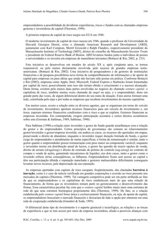 Juliano Machado de Magalhães, Cláudio Gustavo Daudt, Patrícia Ross Phonlor
RAC, Curitiba, v. 13, n. 4, art. 4, pp. 583-603, Out./Dez. 2009 www.anpad.org.br/rac
590
empreendedores a possibilidade de dividirem experiências, riscos e fundos com as chamadas empresas
gestoras e investidoras de capital (Thornton, 1999).
A primeira empresa de capital de risco surgiu nos EUA em 1946:
O moderno investimento de capital de risco nasceu em 1946, quando o professor da Universidade de
Harvard, Georgios Doriot, criou o chamado American Research and Development [ARD],
juntamente com Karl Compton, Merril Griswold e Ralph Flanders, respectivamente presidente do
Massachusetts Institute of Technology [MIT], diretor de conselho do Massachusetts Investor Trusts
e presidente do Federal Reserve Bank of Boston. ARD levantou fundos junto a indivíduos de posses
e universidades e os investiu em empresas de manufatura iniciantes (Bottazzi & Rin, 2002, p. 233).
Esta iniciativa se desenvolveu em meados do século XX e, após cinqüenta anos, se tornou
responsável, ou pelo menos diretamente envolvida, pelo sucesso de grandes empresas norte-
americanas. (Bottazzi & Rin, 2002). Uma iniciativa de pesquisadores e de gestores de instituições
financeiras e de pesquisa possibilitou nova forma de compartilhamento de informações e de aporte de
capital para empresas ou para idéias que ainda não haviam sido postas em prática. Conforme Bottazzi
e Rin (2002), empresas como Apple, Intel, Microsoft, Federal Express e Starbucks foram fomentadas
por capital de risco; possivelmente sem isso não teriam obtido o crescimento e o sucesso alcançado.
Desta forma, existem pelo menos duas partes envolvidas no negócio do chamado venture capital: o
capitalista de risco, também muitas vezes chamado de angel ou anjo, e o empreendedor, dono em
grande parte das vezes, de algum diferencial dentro do seu ramo de atuação. Estes atores formam uma
rede, constituída pelo anjo e por todas as empresas que recebem investimentos do mesmo capitalista.
Em muitos casos, ocorre a relação entre os diversos agentes, que se organizam em torno do veículo
de investimento. Investidores aportam recursos financeiros para um veículo de investimento e, em
troca, esperam retornos financeiros condizentes com o risco a que se expõem. Gestores financiam as
empresas investidas. Em contrapartida, exigem participação acionária e certos direitos econômicos
sobre esta (Gorman & Sahlman, 1989; Sahlman, 1990).
Para Sahlman (1990) a relação entre investidor e gestor do fundo guarda semelhanças com a relação
do gestor e do empreendedor. Certos princípios de governança são comuns ao relacionamento
gestor/investidor e gestor/empresa investida: em ambos os casos, os recursos são aportados em etapas,
preservando o direito de abandono; enquanto o investidor requer duração limitada do fundo, o gestor
exige do empreendedor o atendimento de metas específicas; a forma de remuneração é similar, tanto o
gestor quanto o empreendedor possui remuneração com peso maior na componente variável; enquanto
o investidor insiste em distribuição anual de lucros, o gestor faz questão de inserir opções de venda,
direito de arraste (dragalong) e direito de extensão do prêmio de controle (tag-along) no contrato de
compra e venda de ações, garantindo mecanismos de liquidez; nos dois casos, tanto o gestor como o
investido sofrem sérias conseqüências, se falharem. Empreendedores ficam sem acesso ao capital e
têm sua participação diluída e reputação manchada e gestores malsucedidos dificilmente conseguem
levantar novos recursos, pela depreciação da sua reputação.
As empresas aportadas com capitais de risco escapam, freqüentemente, das chamadas barreiras à
inovação, como é o caso da inércia verificada em grandes corporações e aversão ao risco presente nos
mercados de capitais (Thornton, 1999). Tal vantagem competitiva pode ser em parte atribuída ao fato
de que os empreendedores e os capitalistas de risco estabelecem mais do que uma relação de
financiamento, de forma que os investidores tomam parte no gerenciamento e desenvolvimento das
firmas. Essa característica peculiar faz com que o venture capital lembre muito mais uma estrutura de
rede do que uma estrutura hierárquica propriamente dita (Thornton, 1999). De fato, se a relação
estabelecida pelo venture capital fosse única e exclusivamente financeira, ou seja, de aporte de capital,
os empreendedores buscariam o mercado financeiro e deixariam de lado a opção por entrarem em uma
rede de cooperação estabelecida (Grandori & Soda, 1995).
O diferencial deste tipo de investimento é o suporte gerencial e tecnológico, as relações e as trocas
de experiência a que se tem acesso por meio da empresa investidora, aliado a possíveis alianças com
 