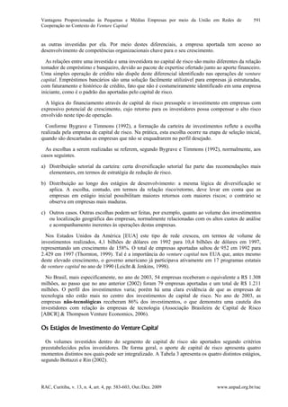 Vantagens Proporcionadas às Pequenas e Médias Empresas por meio da União em Redes de
Cooperação no Contexto do Venture Capital
RAC, Curitiba, v. 13, n. 4, art. 4, pp. 583-603, Out./Dez. 2009 www.anpad.org.br/rac
591
as outras investidas por ela. Por meio destes diferenciais, a empresa aportada tem acesso ao
desenvolvimento de competências organizacionais chave para o seu crescimento.
As relações entre uma investida e uma investidora no capital de risco são muito diferentes da relação
tomador de empréstimo e banqueiro, devido ao pacote de expertise ofertado junto ao aporte financeiro.
Uma simples operação de crédito não dispõe deste diferencial identificado nas operações de venture
capital. Empréstimos bancários são uma solução facilmente utilizável para empresas já estruturadas,
com faturamento e histórico de crédito, fato que não é costumeiramente identificado em uma empresa
iniciante, como é o padrão das aportadas pelo capital de risco.
A lógica do financiamento através de capital de risco pressupõe o investimento em empresas com
expressivo potencial de crescimento, cujo retorno para os investidores possa compensar o alto risco
envolvido neste tipo de operação.
Conforme Bygrave e Timmons (1992), a formação da carteira de investimentos reflete a escolha
realizada pela empresa de capital de risco. Na prática, esta escolha ocorre na etapa de seleção inicial,
quando são descartadas as empresas que não se enquadrarem no perfil desejado.
As escolhas a serem realizadas se referem, segundo Bygrave e Timmons (1992), normalmente, aos
casos seguintes.
a) Distribuição setorial da carteira: certa diversificação setorial faz parte das recomendações mais
elementares, em termos de estratégia de redução de risco.
b) Distribuição ao longo dos estágios de desenvolvimento: a mesma lógica de diversificação se
aplica. A escolha, contudo, em termos da relação risco/retorno, deve levar em conta que as
empresas em estágio inicial possibilitam maiores retornos com maiores riscos; o contrário se
observa em empresas mais maduras.
c) Outros casos. Outras escolhas podem ser feitas, por exemplo, quanto ao volume dos investimentos
ou localização geográfica das empresas, normalmente relacionadas com os altos custos de análise
e acompanhamento inerentes às operações destas empresas.
Nos Estados Unidos da América [EUA] este tipo de rede cresceu, em termos de volume de
investimentos realizados, 4,1 bilhões de dólares em 1992 para 10,4 bilhões de dólares em 1997,
representando um crescimento de 158%. O total de empresas aportadas saltou de 952 em 1992 para
2.429 em 1997 (Thornton, 1999). Tal é a importância do venture capital nos EUA que, antes mesmo
deste elevado crescimento, o governo americano já participava ativamente em 17 programas estatais
de venture capital no ano de 1990 (Leicht & Jenkins, 1998).
No Brasil, mais especificamente, no ano de 2003, 54 empresas receberam o equivalente a R$ 1.308
milhões, ao passo que no ano anterior (2002) foram 79 empresas aportadas e um total de R$ 1.211
milhões. O perfil dos investimentos varia; porém há uma clara evidência de que as empresas de
tecnologia não estão mais no centro dos investimentos de capital de risco. No ano de 2003, as
empresas não-tecnológicas receberam 86% dos investimentos, o que demonstra uma cautela dos
investidores com relação às empresas de tecnologia (Associação Brasileira de Capital de Risco
[ABCR] & Thompson Venture Economics, 2006).
Os Estágios de Investimento do Venture Capital
Os volumes investidos dentro do segmento de capital de risco são aportados segundo critérios
preestabelecidos pelos investidores. De forma geral, o aporte de capital de risco apresenta quatro
momentos distintos nos quais pode ser integralizado. A Tabela 3 apresenta os quatro distintos estágios,
segundo Bottazzi e Rin (2002).
 