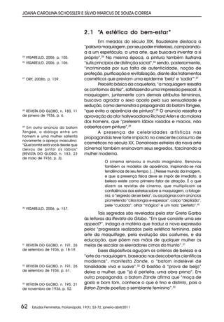 JOANA CAROLINA SCHOSSLER E SÍLVIO MARCUS DE SOUZA CORREA



                                           2 . 1 “A estética do bem-estar ”
                                                    Em meados do século XIX, Baudelaire destaca a
                                           “palavra maquiagem, por seu poder misterioso, comparando-
                                           a a um espetáculo, a uma arte, que buscava inventar a si
25
     VIGARELLO, 2006, p. 105.              próprio”.25 Na mesma época, a pintura também ilustrava
26
     VIGARELLO, 2006, p. 106.              “sutis princípios de distinção social”,26 sendo, posteriormente,
                                           “incriminada por sua falta de autenticidade, noção de
                                           proteção, purificação e revitalização, diante dos tratamentos
27
     ORY, 2008b, p. 159.                   cosméticos que previam uma epiderme ‘bela’ e ‘sadia’”.27
                                                    Preceito básico da coqueteria, “a maquiagem ressalta
                                           os contornos da tez”, satisfazendo uma impressão pessoal. A
                                           maquiagem, juntamente com demais atributos femininos,
                                           buscava agradar o sexo oposto pela sua sensualidade e
                                           sedução, como demonstra a propaganda do batom Tangee,
28
  REVISTA DO GLOBO, n. 180, 11             “que evita a aparência de pintura”.28 O anúncio ressalta a
de janeiro de 1936, p. 6.                  aprovação do ator hollywoodiano Richard Arlen e da maioria
                                           dos homens, que “preferem lábios rosados e macios, não
29
   Em outro anúncio do batom               cobertos com pintura”.29
Tangee, o diálogo entre um                          A presença de celebridades artísticas nas
homem e uma mulher salienta                propagandas teve forte impacto no crescente consumo de
novamente o apreço masculino:
“Que bonita está você desde que
                                           cosméticos no século XX. Donairosas estrelas da nova arte
deixou de pintar os lábios”                (cinema) também ensinavam seus segredos, fascinando a
(REVISTA DO GLOBO, n. 183, 23              mulher moderna.
de maio de 1936, p. 3).
                                                         O cinema renovou o mundo imaginário. Renovou
                                                         também os modelos de aparência, inspirando-se nas
                                                         tendências de seu tempo. [...] Nesse mundo da imagem,
                                                         e que a presença física deve se impôr de imediato, a
                                                         beleza existe como primeiro fator de atração. É o que
                                                         dizem as revistas de cinema, que multiplicam as
                                                         confidências das estrelas sobre a maquiagem, a fotoge-
                                                         nia, o “segredo de ser bela”, ou as páginas com anúncios
                                                         prometendo “cílios longos e espessos”, corpo “depilado”,
                                                         pele “cuidada”, olhar “mágico” e um nariz “perfeito”.30
30
     VIGARELLO, 2006, p. 157.
                                                   Tais segredos são revelados pela star Greta Garbo
                                           às leitoras da Revista do Globo. “Em que consiste uma sex
                                           appeal?”, indaga a matéria que traduz a nova expressão
                                           pelos “progressos realizados pela estética feminina, pela
                                           arte da maquillage, pela evolução dos costumes, e da
                                           educação, que põem nas mãos de qualquer mulher os
31
  REVISTA DO GLOBO, n. 191, 26             meios de escalar os elevadores cimos do triunfo”.31
de setembro de 1936, p. 18-19.                     Esses dispositivos aguçam os critérios de beleza e a
                                           “arte da maquiagem, baseada nas descobertas científicas
                                           modernas”, manifesta Zande, o “batom indelével de
32
  REVISTA DO GLOBO, n. 191, 26             tonalidade viva e suave”.32 O bastão à “prova de beijo”
de setembro de 1936, p. 61.                deixa a mulher, que “já é perfeita, uma obra prima”. Em
                                           outra propaganda, o batom Zande afirma que “moça de
33
  REVISTA DO GLOBO, n. 195, 21             gosto e bom tom, conhece o que é fino e distinto, pois o
de novembro de 1936, p. 52.                Baton Zande poetiza o semblante feminino”.33



62      Estudos Feministas, Florianópolis, 19(1): 53-72, janeiro-abril/2011
 