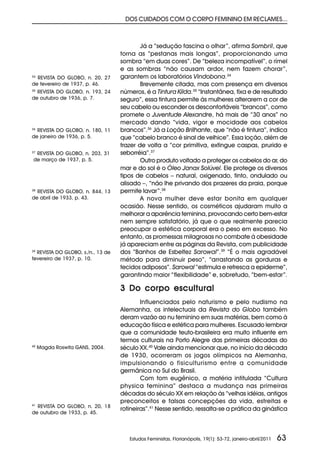 DOS CUIDADOS COM O CORPO FEMININO EM RECLAMES...



                                           Já a “sedução fascina o olhar”, afirma Sombril, que
                                   torna as “pestanas mais longas”, proporcionando uma
                                   sombra “em duas cores”. De “beleza incompatível”, o rímel
                                   e as sombras “não causam ardor, nem fazem chorar”,
34
  REVISTA DO GLOBO, n. 20, 27      garantem os laboratórios Vindobona.34
de fevereiro de 1937, p. 46.               Brevemente citada, mas com presença em diversos
35
  REVISTA DO GLOBO, n. 193, 24     números, é a Tintura Kílda.35 “Instantânea, fixa e de resultado
de outubro de 1936, p. 7.          seguro”, essa tintura permite às mulheres alterarem a cor de
                                   seu cabelo ou esconder os desconfortáveis “brancos”, como
                                   promete o Juventude Alexandre, há mais de “30 anos” no
                                   mercado dando “vida, vigor e mocidade aos cabelos
36
  REVISTA DO GLOBO, n. 180, 11     brancos”.36 Já a Loção Brilhante, que “não é tintura”, indica
de janeiro de 1936, p. 5.          que “cabelo branco é sinal de velhice”. Essa loção, além de
                                   trazer de volta a “cor primitiva, extingue caspas, prurido e
 REVISTA DO GLOBO, n. 203, 31
37                                 seborréia”.37
de março de 1937, p. 5.                    Outro produto voltado a proteger os cabelos do ar, do
                                   mar e do sol é o Óleo Janax Solúvel. Ele protege os diversos
                                   tipos de cabelos – natural, oxigenado, tinto, ondulado ou
                                   alisado –, “não lhe privando dos prazeres da praia, porque
38
  REVISTA DO GLOBO, n. 844, 13     permite lavar”.38
de abril de 1933, p. 43.                   A nova mulher deve estar bonita em qualquer
                                   ocasião. Nesse sentido, os cosméticos ajudaram muito a
                                   melhorar a aparência feminina, provocando certo bem-estar
                                   nem sempre satisfatório, já que o que realmente parecia
                                   preocupar a estética corporal era o peso em excesso. No
                                   entanto, as promessas milagrosas no combate à obesidade
                                   já apareciam entre as páginas da Revista, com publicidade
39
  REVISTA DO GLOBO, s./n., 13 de   dos “Banhos de Esbeltez Sarowal”.39 “É o mais agradável
fevereiro de 1937, p. 10.          método para diminuir peso”, “arrastando as gorduras e
                                   tecidos adiposos”. Sarowal “estimula e refresca a epiderme”,
                                   garantindo maior “flexibilidade” e, sobretudo, “bem-estar”.

                                   3 Do corpo escultural
                                           Influenciados pelo naturismo e pelo nudismo na
                                   Alemanha, os intelectuais da Revista do Globo também
                                   deram vazão ao nu feminino em suas matérias, bem como à
                                   educação física e estética para mulheres. Escusado lembrar
                                   que a comunidade teuto-brasileira era muito influente em
                                   termos culturais na Porto Alegre das primeiras décadas do
40
     Magda Roswita GANS, 2004.     século XX.40 Vale ainda mencionar que, no início da década
                                   de 1930, ocorreram os jogos olímpicos na Alemanha,
                                   impulsionando o fisiculturismo entre a comunidade
                                   germânica no Sul do Brasil.
                                           Com tom eugênico, a matéria intitulada “Cultura
                                   physica feminina” destaca a mudança nas primeiras
                                   décadas do século XX em relação às “velhas idéias, antigos
                                   preconceitos e falsas concepções da vida, estreitas e
41
  REVISTA DO GLOBO, n. 20, 18
                                   rotineiras”.41 Nesse sentido, ressalta-se a prática da ginástica
de outubro de 1933, p. 45.




                                      Estudos Feministas, Florianópolis, 19(1): 53-72, janeiro-abril/2011   63
 