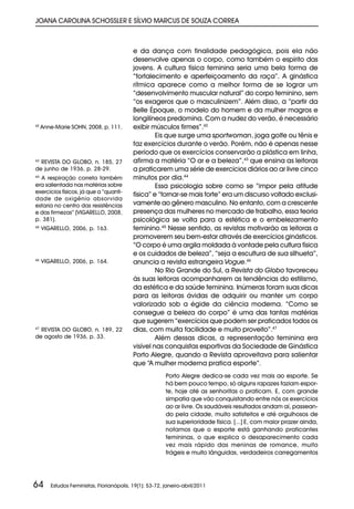 JOANA CAROLINA SCHOSSLER E SÍLVIO MARCUS DE SOUZA CORREA



                                           e da dança com finalidade pedagógica, pois ela não
                                           desenvolve apenas o corpo, como também o espírito das
                                           jovens. A cultura física feminina seria uma bela forma de
                                           “fortalecimento e aperfeiçoamento da raça”. A ginástica
                                           rítmica aparece como a melhor forma de se lograr um
                                           “desenvolvimento muscular natural” do corpo feminino, sem
                                           “os exageros que o masculinizem”. Além disso, a “partir da
                                           Belle Époque, o modelo do homem e da mulher magros e
                                           longilíneos predomina. Com a nudez do verão, é necessário
42
     Anne-Marie SOHN, 2008, p. 111.        exibir músculos firmes”.42
                                                    Eis que surge uma sportwoman, joga golfe ou tênis e
                                           faz exercícios durante o verão. Porém, não é apenas nesse
                                           período que os exercícios conservarão a plástica em linha,
43
  REVISTA DO GLOBO, n. 185, 27             afirma a matéria “O ar e a beleza”,43 que ensina as leitoras
de junho de 1936, p. 28-29.                a praticarem uma série de exercícios diários ao ar livre cinco
44
  A respiração correta também              minutos por dia.44
era salientada nas matérias sobre                   Essa psicologia sobre como se “impor pela atitude
exercícios físicos, já que a “quanti-
                                           física” e “tornar-se mais forte” era um discurso voltado exclusi-
dade de oxigênio absorvida
estaria no centro das resistências         vamente ao gênero masculino. No entanto, com a crescente
e das firmezas” (VIGARELLO, 2008,          presença das mulheres no mercado de trabalho, essa teoria
p. 381).                                   psicológica se volta para a estética e o embelezamento
45
     VIGARELLO, 2006, p. 163.              feminino.45 Nesse sentido, as revistas motivarão as leitoras a
                                           promoverem seu bem-estar através de exercícios ginásticos.
                                           “O corpo é uma argila moldada à vontade pela cultura física
                                           e os cuidados de beleza”, “seja a escultura de sua silhueta”,
46
     VIGARELLO, 2006, p. 164.              anuncia a revista estrangeira Vogue.46
                                                    No Rio Grande do Sul, a Revista do Globo favoreceu
                                           às suas leitoras acompanharem as tendências do estilismo,
                                           da estética e da saúde feminina. Inúmeras foram suas dicas
                                           para as leitoras ávidas de adquirir ou manter um corpo
                                           valorizado sob a égide da ciência moderna. “Como se
                                           consegue a beleza do corpo” é uma das tantas matérias
                                           que sugerem “exercícios que podem ser praticados todos os
47
  REVISTA DO GLOBO, n. 189, 22             dias, com muita facilidade e muito proveito”.47
de agosto de 1936, p. 33.                           Além dessas dicas, a representação feminina era
                                           visível nas conquistas esportivas da Sociedade de Ginástica
                                           Porto Alegre, quando a Revista aproveitava para salientar
                                           que “A mulher moderna pratica esporte”.
                                                         Porto Alegre dedica-se cada vez mais ao esporte. Se
                                                         há bem pouco tempo, só alguns rapazes faziam espor-
                                                         te, hoje até as senhoritas o praticam. E, com grande
                                                         simpatia que vão conquistando entre nós os exercícios
                                                         ao ar livre. Os saudáveis resultados andam aí, passean-
                                                         do pela cidade, muito satisfeitos e até orgulhosos de
                                                         sua superioridade física. [...] E, com maior prazer ainda,
                                                         notamos que o esporte está ganhando praticantes
                                                         femininas, o que explica o desaparecimento cada
                                                         vez mais rápido das meninas de romance, muito
                                                         frágeis e muito lânguidas, verdadeiros carregamentos




64      Estudos Feministas, Florianópolis, 19(1): 53-72, janeiro-abril/2011
 