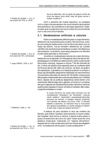 DOS CUIDADOS COM O CORPO FEMININO EM RECLAMES...



                                               de ais e desmaios, tão ao gosto de alguns contos de
                                               amor de alguns anos atrás. Hoje dá gosto ver-se a
48
  REVISTA DO GLOBO, n. 192, 16                 mulher moderna.48
de outubro de 1936, p. 28-29.
                                          Com o advento da mulher esportiva, os cuidados
                                   com o corpo não escaparam da nova indústria de produtos
                                   farmacêuticos, de cosméticos e de trajes esportivos. Pode-
                                   se dizer que o surgimento da nova mulher foi concomitante
                                   com o de uma nova indústria.

                                   3 . 1 Modeladores artificiais e naturais
                                           Entre os modeladores artificiais para o corpo feminino,
                                   destacam-se os produtos para os seios. Nos anúncios, nota-
                                   se uma relação direta entre a forma física dos seios com os
                                   trajes de banho. Faz-se também referência ao caráter
                                   científico do produto para embelezar os seios. Há diferença
                                   dos produtos, no entanto, para seios pequenos ou flácidos
49
  REVISTA DO GLOBO, n. 375, 24     e para seios grandes e volumosos.49
de outubro de 1931, contracapa.            Já entre os modeladores naturais do corpo feminino,
                                   destacam-se os esportes. Em Portugal do início do século XIX,
                                   pedagogos e moralistas se debruçavam sobre a educação
50
     Jorge CRESPO, 1990, p. 537.   física para crianças, rapazes e moças.50 No Rio Grande do
                                   Sul, o início da prática dos esportes para as mulheres data
                                   do final do século XIX. Além do ciclismo, do tênis, do golfe e
                                   da equitação, a ginástica e a natação passam a compor o
                                   leque de atividades desportivas toleradas ao sexo feminino
                                   nas primeiras décadas do século XX. No Brasil, a educação
                                   física passa a fazer parte dos currículos escolares com o Estado
                                   Novo. Apesar de as práticas desportivas ainda terem uma
                                   orientação distinta segundo o gênero, já havia um consenso
                                   de que o esporte era saudável tanto para meninos e meninas
                                   quanto para rapazes e moças, homens e mulheres. Além disso,
                                   o esporte embeleza o corpo.
                                               O corpo feminino faz parte pela primeira vez da
                                               manifestação “fisiológica” da “atividade”: músculo
                                               visível, “elástico”, “exercitado”, propriedade até então
                                               exclusiva do homem. A imagem retorna, insistente,
                                               nos tratados de beleza dos anos 1930: “A silhueta
                                               esbelta e esportiva, os membros finos e musculosos
                                               sem gordura parasitária e o porte enérgico e aberto:
51
     VIGARELLO, 2006, p. 150.                  aí esta hoje o ideal da beleza feminina”.51

                                          A beleza do seio também é alvo de matéria da
                                   Revista, que indica “receitas” para levantar a mama caída,
                                   dar turgidez, boa forma e volume. A leitura ilustra passo a
                                   passo os exercícios de como as “girls” fazem para ter uma
                                   plástica impecável, indicando um “regime alimentício”
                                   seguido de um mês consecutivo para as moças que desejam
52
  REVISTA DO GLOBO, n. 196, 12     uma “considerável diminuição no seio exuberante”.52
de dezembro de 1936, p. 19-21.




                                      Estudos Feministas, Florianópolis, 19(1): 53-72, janeiro-abril/2011   65
 