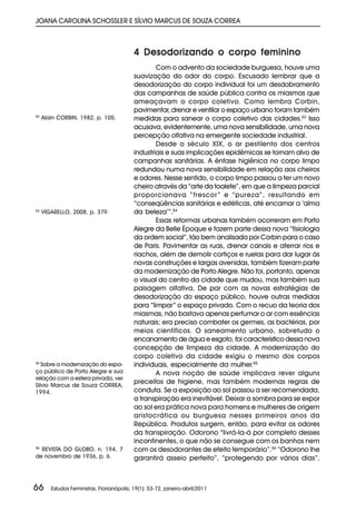 JOANA CAROLINA SCHOSSLER E SÍLVIO MARCUS DE SOUZA CORREA



                                           4 Desodorizando o corpo feminino
                                                   Com o advento da sociedade burguesa, houve uma
                                           suavização do odor do corpo. Escusado lembrar que a
                                           desodorização do corpo individual foi um desdobramento
                                           das campanhas de saúde pública contra os miasmas que
                                           ameaçavam o corpo coletivo. Como lembra Corbin,
                                           pavimentar, drenar e ventilar o espaço urbano foram também
53
     Alain CORBIN, 1982, p. 105.           medidas para sanear o corpo coletivo das cidades.53 Isso
                                           acusava, evidentemente, uma nova sensibilidade, uma nova
                                           percepção olfativa na emergente sociedade industrial.
                                                   Desde o século XIX, o ar pestilento dos centros
                                           industriais e suas implicações epidêmicas se tornam alvo de
                                           campanhas sanitárias. A ênfase higiênica no corpo limpo
                                           redundou numa nova sensibilidade em relação aos cheiros
                                           e odores. Nesse sentido, o corpo limpo passou a ter um novo
                                           cheiro através da “arte da toalete”, em que a limpeza parcial
                                           proporcionava “frescor ” e “pureza”, resultando em
                                           “conseqüências sanitárias e estéticas, até encarnar a ‘alma
54
     VIGARELLO, 2008, p. 379.              da beleza’”.54
                                                   Essas reformas urbanas também ocorreram em Porto
                                           Alegre da Belle Époque e fazem parte dessa nova “fisiologia
                                           da ordem social”, tão bem analisada por Corbin para o caso
                                           de Paris. Pavimentar as ruas, drenar canais e aterrar rios e
                                           riachos, além de demolir cortiços e ruelas para dar lugar às
                                           novas construções e largas avenidas, também fizeram parte
                                           da modernização de Porto Alegre. Não foi, portanto, apenas
                                           o visual do centro da cidade que mudou, mas também sua
                                           paisagem olfativa. De par com as novas estratégias de
                                           desodorização do espaço público, houve outras medidas
                                           para “limpar” o espaço privado. Com o recuo da teoria dos
                                           miasmas, não bastava apenas perfumar o ar com essências
                                           naturais; era preciso combater os germes, as bactérias, por
                                           meios científicos. O saneamento urbano, sobretudo o
                                           encanamento de água e esgoto, foi característico dessa nova
                                           concepção de limpeza da cidade. A modernização do
                                           corpo coletivo da cidade exigiu o mesmo dos corpos
55
   Sobre a modernização do espa-           individuais, especialmente da mulher.55
ço público de Porto Alegre e sua                   A nova noção de saúde implicava rever alguns
relação com a esfera privada, ver
Sílvio Marcus de Souza CORREA,
                                           preceitos de higiene, mas também modernas regras de
1994.                                      conduta. Se a exposição ao sol passou a ser recomendada,
                                           a transpiração era inevitável. Deixar a sombra para se expor
                                           ao sol era prática nova para homens e mulheres de origem
                                           aristocrática ou burguesa nesses primeiros anos da
                                           República. Produtos surgem, então, para evitar os odores
                                           da transpiração. Odorono “livrá-la-á por completo desses
                                           incontinentes, o que não se consegue com os banhos nem
56
  REVISTA DO GLOBO, n. 194, 7              com os desodorantes de efeito temporário”.56 “Odorono lhe
de novembro de 1936, p. 6.                 garantirá asseio perfeito”, “protegendo por vários dias”,



66      Estudos Feministas, Florianópolis, 19(1): 53-72, janeiro-abril/2011
 