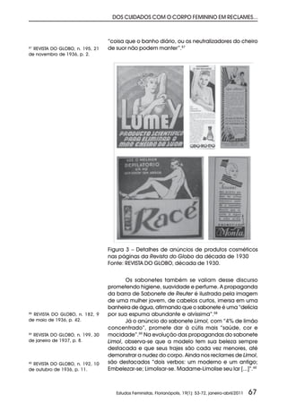 DOS CUIDADOS COM O CORPO FEMININO EM RECLAMES...



                                 “coisa que o banho diário, ou os neutralizadores do cheiro
57
  REVISTA DO GLOBO, n. 195, 21   de suor não podem manter”.57
de novembro de 1936, p. 2.




                                 Figura 3 – Detalhes de anúncios de produtos cosméticos
                                 nas páginas da Revista do Globo da década de 1930
                                 Fonte: REVISTA DO GLOBO, década de 1930.


                                        Os sabonetes também se valiam desse discurso
                                 prometendo higiene, suavidade e perfume. A propaganda
                                 da barra de Sabonete de Reuter é ilustrada pela imagem
                                 de uma mulher jovem, de cabelos curtos, imersa em uma
                                 banheira de água, afirmando que o sabonete é uma “delícia
58
  REVISTA DO GLOBO, n. 182, 9    por sua espuma abundante e alvíssima”.58
de maio de 1936, p. 42.                 Já o anúncio do sabonete Limol, com “4% de limão
                                 concentrado”, promete dar à cútis mais “saúde, cor e
59
  REVISTA DO GLOBO, n. 199, 30   mocidade”.59 Na evolução das propagandas do sabonete
de janeiro de 1937, p. 8.        Limol, observa-se que a modelo tem sua beleza sempre
                                 destacada e que seus trajes são cada vez menores, até
                                 demonstrar a nudez do corpo. Ainda nos reclames de Limol,
60
  REVISTA DO GLOBO, n. 192, 10   são destacados “dois verbos: um moderno e um antigo;
de outubro de 1936, p. 11.       Embelezar-se; Limolisar-se. Madame-Limolise seu lar [...]”.60



                                    Estudos Feministas, Florianópolis, 19(1): 53-72, janeiro-abril/2011   67
 