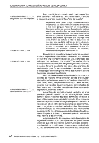 JOANA CAROLINA SCHOSSLER E SÍLVIO MARCUS DE SOUZA CORREA



                                                 Para uma higiene completa, nada melhor que “Um
61
  REVISTA DO GLOBO, n. 211, 14             bom perfume?”. Mas esse “Só... na Casa Coelho”,61 lembra
de agosto de 1937, não paginado.           o pequeno anúncio, incrementa a “arte da toalete”.
                                                         O perfume, antes, podia corrigir os odores do corpo
                                                         modificando sua matéria íntima. Combatia diretamente
                                                         o mal cheiro porque o “atacava” em sua substância.
                                                         Num certo sentido, ele o lavava. Sua aplicação bastava
                                                         para limpar e purificar. Ora, ele perde “justamente todo
                                                         crédito” na ação contra as atmosferas malsãs e os
                                                         eflúvios mal cheirosos. É outra face das toaletes, e até
                                                         mesmo das práticas higiênicas, que se paga neste
                                                         caso. O efeito do perfume já não é a depuração. Ele
                                                         não age sob a própria essência do ar. E, sobretudo,
                                                         não consegue atingir a fonte da fetidez: “Ele apenas
                                                         substitui por um cheiro fétido, engana o olfato e não
                                                         desnatura os miasmas pútridos. No máximo,
62
     VIGARELLO, 1996, p. 154.                            desempenha um papel de máscara”.62

                                                   Desodorizar o corpo feminino era higienizá-lo. Afinal,
                                           o corpo limpo deve cheirar bem. Entretanto, não se deve
                                           confundir a limpeza “com a busca do luxo, a afetação dos
63
     VIGARELLO, 1996, p. 152.              adornos, nos perfumes, nos odores”.63 As partes íntimas
                                           também não ficaram imunes à higienização. Pelo contrário,
                                           a ênfase foi uma constante por parte dos anúncios do
                                           desinfetante Lysol. Os reclames de Lysol permitem analisar
                                           a associação entre a higiene íntima das mulheres contra
                                           humores e odores ginecológicos.
                                                   Uma pequena matéria da Revista do Globo aborda a
                                           questão da “Higiene íntima feminina”, devido à “desilusão”
                                           de muitas mulheres que, segundo os “médicos, não pratica-
                                           vam asseio íntimo, ou praticavam-no mal”. “Estes tecidos,
                                           quando mal tratados, devem ser lavados com soluções de
                                           Lysol, como sendo o melhor método que oferece completa
64
  REVISTA DO GLOBO, n. 137, 22             segurança”, informa o texto.64
de dezembro de 1936, p. 86.                        A purificação do hálito bucal também foi uma
                                           preocupação da indústria de produtos higiênicos. Nesse
                                           sentido, alguns reclames de pastas dentifrícias enfatizam o
                                           bom hálito resultante do uso de tal produto. Já os anúncios
                                           de líquidos purificadores se dirigem ao público feminino e
                                           relacionam o bom hálito como requisito para casamento e,
                                           por conseguinte, para a felicidade da mulher. Nota-se que
                                           a representação da felicidade feminina está relacionada
                                           ao casamento. Em vários anúncios de líquidos purificadores,
                                           como Colgate e Kolynos, a representação da mulher de
                                           mau hálito é a da solteirona.
                                                   A desodorização do corpo por meio de produtos de
                                           higiene acusa uma nova percepção em relação à mulher
                                           urbana e que está associada a outras mudanças, especial-
                                           mente estéticas, ocorridas nas primeiras décadas do século
                                           XX. Na Revista do Globo, essas mudanças são percebidas



68      Estudos Feministas, Florianópolis, 19(1): 53-72, janeiro-abril/2011
 