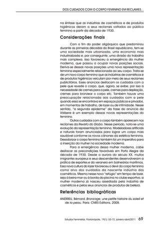 DOS CUIDADOS COM O CORPO FEMININO EM RECLAMES...



na ênfase que as indústrias de cosméticos e de produtos
higiênicos deram a seus reclames voltados ao público
feminino a partir da década de 1930.

Considerações finais
        Com o fim do poder oligárquico que predominou
durante as primeiras décadas do Brasil republicano, tem-se
uma sociedade mais urbanizada, uma economia mais
industrializada e, por conseguinte, uma divisão do trabalho
mais complexa. Isso favoreceu a emergência da mulher
moderna, que passou a ocupar novas posições sociais.
Deriva-se dessas novas posições uma nova representação
feminina especialmente relacionada ao seu corpo. Trata-se
de um novo corpo feminino que as indústrias de cosméticos e
de produtos higiênicos veiculam por meio de seus reclames
publicitários. Esses anúncios destacam os cuidados com a
pele que reveste o corpo, que, agora, se exibe; por isso a
necessidade de cremes para a pele, cremes para depilação,
cremes para bronzear o corpo etc. Também houve uma
preocupação relacionada aos cuidados com a pele
quando essa se encontrava em espaços públicos e privados,
em momentos de trabalho, de lazer ou de intimidade. Nesse
sentido, “a segunda epiderme” da frase do anúncio da
Valisere é um exemplo dessas novas representações do
feminino.
        Outros cuidados com o corpo também aparecem nos
reclames da Revista do Globo. Nesse período, nota-se uma
evolução da representação feminina. Modeladores artificiais
e naturais foram anunciados para lograr um corpo mais
saudável conforme os novos cânones da estética feminina.
Desodorizar o corpo feminino também foi um imperativo para
a inserção da mulher na sociedade moderna.
        Para a emergência dessa mulher moderna, cabe
destacar as precondições favoráveis em Porto Alegre da
década de 1930. Desde a aurora do século XX, muitos
imigrantes europeus e seus descendentes desenvolveram a
prática de esportes e do veraneio em balneários marítimos.
Essa nova cultura do lazer favoreceu o devir do corpo feminino
como alvo dos cuidados da nascente indústria dos
cosméticos. Mesmo nesse novo “refúgio” em tempo de lazer,
seja à beira-mar ou à borda da piscina no clube esportivo, a
mulher moderna já nasceu assediada pela indústria de
cosméticos e pelos seus anúncios de produtos de beleza.

Referências bibliográficas
ANDRIEU, Bérnard. Bronzage: une petite histoire du soleil et
  de la peau. Paris: CNRS Éditions, 2008.




   Estudos Feministas, Florianópolis, 19(1): 53-72, janeiro-abril/2011   69
 