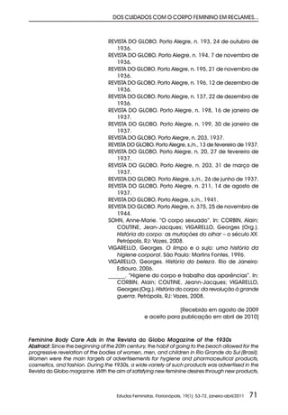 DOS CUIDADOS COM O CORPO FEMININO EM RECLAMES...



                                 REVISTA DO GLOBO. Porto Alegre, n. 193, 24 de outubro de
                                    1936.
                                 REVISTA DO GLOBO. Porto Alegre, n. 194, 7 de novembro de
                                    1936.
                                 REVISTA DO GLOBO. Porto Alegre, n. 195, 21 de novembro de
                                    1936.
                                 REVISTA DO GLOBO. Porto Alegre, n. 196, 12 de dezembro de
                                    1936.
                                 REVISTA DO GLOBO. Porto Alegre, n. 137, 22 de dezembro de
                                    1936.
                                 REVISTA DO GLOBO. Porto Alegre, n. 198, 16 de janeiro de
                                    1937.
                                 REVISTA DO GLOBO. Porto Alegre, n. 199, 30 de janeiro de
                                    1937.
                                 REVISTA DO GLOBO. Porto Alegre, n. 203, 1937.
                                 REVISTA DO GLOBO. Porto Alegre, s./n., 13 de fevereiro de 1937.
                                 REVISTA DO GLOBO. Porto Alegre, n. 20, 27 de fevereiro de
                                    1937.
                                 REVISTA DO GLOBO. Porto Alegre, n. 203, 31 de março de
                                    1937.
                                 REVISTA DO GLOBO. Porto Alegre, s./n., 26 de junho de 1937.
                                 REVISTA DO GLOBO. Porto Alegre, n. 211, 14 de agosto de
                                    1937.
                                 REVISTA DO GLOBO. Porto Alegre, s./n., 1941.
                                 REVISTA DO GLOBO. Porto Alegre, n. 375, 25 de novembro de
                                    1944.
                                 SOHN, Anne-Marie. “O corpo sexuado”. In: CORBIN, Alain;
                                    COUTINE, Jean-Jacques; VIGARELLO, Georges (Org.).
                                    História do corpo: as mutações do olhar – o século XX.
                                    Petrópolis, RJ: Vozes, 2008.
                                 VIGARELLO, Georges. O limpo e o sujo: uma história da
                                    higiene corporal. São Paulo: Martins Fontes, 1996.
                                 VIGARELLO, Georges. História da beleza. Rio de Janeiro:
                                    Ediouro, 2006.
                                 ______. “Higiene do corpo e trabalho das aparências”. In:
                                    CORBIN, Alain; COUTINE, Jeann-Jacques; VIGARELLO,
                                    Georges (Org.). História do corpo: da revolução à grande
                                    guerra. Petrópolis, RJ: Vozes, 2008.

                                                                [Recebido em agosto de 2009
                                                   e aceito para publicação em abril de 2010]



Feminine Body Care Ads in the Revista do Globo Magazine of the 1930s
Abstract: Since the beginning of the 20th century, the habit of going to the beach allowed for the
progressive revelation of the bodies of women, men, and children in Rio Grande do Sul (Brasil).
Women were the main targets of advertisements for hygiene and pharmaceutical products,
cosmetics, and fashion. During the 1930s, a wide variety of such products was advertised in the
Revista do Globo magazine. With the aim of satisfying new feminine desires through new products,



                                     Estudos Feministas, Florianópolis, 19(1): 53-72, janeiro-abril/2011   71
 