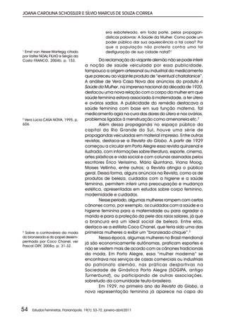 JOANA CAROLINA SCHOSSLER E SÍLVIO MARCUS DE SOUZA CORREA



                                                      era esbofeteado, em toda parte, pelas propagan-
                                                      dísticas palavras: A Saúde da Mulher. Como pode um
                                                      poder público dar sua aquiescência a tal coisa? Por
                                                      que a população não protesta contra uma tal
1
  Ernst von Hesse-Wartegg citado                      desfiguração de sua cidade natal?1
por Valter NOAL FILHO e Sérgio da
Costa FRANCO, 2004b, p. 153.                    Da reclamação do viajante alemão não se pode inferir
                                        a noção de saúde veiculada por essa publicidade,
                                        tampouco a origem artesanal ou industrial do medicamento
                                        que pareceu ao viajante produto de “eventual charlatanice”.
                                        A análise de Vera Casa Nova dos anúncios do produto A
                                        Saúde da Mulher, na imprensa nacional da década de 1920,
                                        destacou uma nova relação com o corpo da mulher em que
                                        saúde feminina estava associada à maternidade, a ter útero
                                        e ovários sadios. A publicidade do remédio destacava a
                                        saúde feminina com base em sua função materna. Tal
                                        medicamento agia na cura das dores do útero e nos ovários,
2
  Vera Lúcia CASA NOVA, 1995, p.        problemas ligados à menstruação como amenorreia etc.2
606.                                            Além dessa propaganda no espaço público da
                                        capital do Rio Grande do Sul, houve uma série de
                                        propagandas veiculadas em material impresso. Entre outras
                                        revistas, destaca-se a Revista do Globo. A partir de 1929
                                        começou a circular em Porto Alegre essa revista quinzenal e
                                        ilustrada, com informações sobre literatura, esporte, cinema,
                                        artes plásticas e vida social e com colunas assinadas pelos
                                        escritores Érico Veríssimo, Mário Quintana, Viana Moog,
                                        Moises Vellinho, entre outros; a Revista atingia o público
                                        geral. Dessa forma, alguns anúncios na Revista, como os de
                                        produtos de beleza, cuidados com a higiene e a saúde
                                        feminina, permitem inferir uma preocupação e mudança
                                        estética, apresentadas em estudos sobre corpo feminino,
                                        modernidade e cuidados.
                                                Nesse período, algumas mulheres rompem com certos
                                        cânones como, por exemplo, os cuidados com a saúde e a
                                        higiene feminina para a maternidade ou para agradar o
                                        marido e para a proteção da pele dos raios solares, já que
                                        a brancura era um ideal social de beleza. Entre elas,
                                        destaca-se a estilista Coco Chanel, que teria sido uma das
3
  Sobre a controvérsia da moda          primeiras mulheres a exibir um “bronzeado chique”.3
do bronzeado e do papel desem-                  Nessa época, algumas mulheres no Brasil meridional
penhado por Coco Chanel, ver            já são economicamente autônomas, praticam esportes e
Pascal ORY, 2008a, p. 31-32.
                                        não se vestem mais de acordo com os cânones tradicionais
                                        da moda. Em Porto Alegre, essa “mulher moderna” se
                                        encontrava nos serviços de casas comerciais ou industriais
                                        do patronato alemão, nas práticas desportivas na
                                        Sociedade de Ginástica Porto Alegre (SOGIPA, antigo
                                        Turnerbund), ou participando de outras associações,
                                        sobretudo da comunidade teuto-brasileira.
                                                Em 1929, no primeiro ano da Revista do Globo, a
                                        nova representação feminina já aparece na capa do



54   Estudos Feministas, Florianópolis, 19(1): 53-72, janeiro-abril/2011
 
