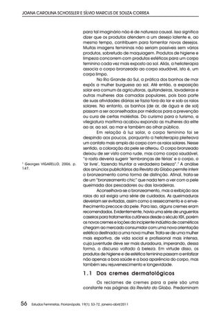 JOANA CAROLINA SCHOSSLER E SÍLVIO MARCUS DE SOUZA CORREA



                                        para tal imaginário não é de natureza causal. Isso significa
                                        dizer que os produtos atendem a um desejo latente e, ao
                                        mesmo tempo, contribuem para fomentar novos desejos.
                                        Muitas imagens femininas não seriam possíveis sem vários
                                        produtos, sobretudo de maquiagem. Produtos de higiene e
                                        limpeza concorrem com produtos estéticos para um corpo
                                        feminino cada vez mais exposto ao sol. Aliás, a helioterapia
                                        associa o corpo bronzeado ao corpo saudável, isto é, um
                                        corpo limpo.
                                                 No Rio Grande do Sul, a prática dos banhos de mar
                                        expôs a mulher burguesa ao sol. Até então, a exposição
                                        solar era comum às agricultoras, quitandeiras, lavadeiras e
                                        outras mulheres das camadas populares, pois boa parte
                                        de suas atividades diárias se fazia fora do lar e sob os raios
                                        solares. No entanto, os banhos (de ar, de água e de sol)
                                        passam a ser aconselhados por médicos para a prevenção
                                        ou cura de certas moléstias. Do curismo para o turismo, a
                                        vilegiatura marítima acabou expondo as mulheres da elite
                                        ao ar, ao sol, ao mar e também ao olhar público.
                                                 Em relação à luz solar, o corpo feminino foi se
                                        despindo aos poucos, porquanto a helioterapia pleiteava
                                        um contato mais amplo do corpo com os raios solares. Nesse
                                        sentido, a coloração da pele se alterou. O corpo bronzeado
                                        deixou de ser visto como rude, mas como corpo saudável,
                                        “o rosto deveria sugerir ‘lembranças de férias’ e o corpo, o
7
 Georges VIGARELLO, 2006, p.            ‘ar livre’, fazendo triunfar a verdadeira beleza”.7 A análise
147.                                    dos anúncios publicitários da Revista do Globo permite inferir
                                        o bronzeamento como forma de distinção. Afinal, trata-se
                                        de um “bronzeamento chic” que nada tem a ver com a pele
                                        queimada dos pescadores ou das lavadeiras.
                                                 Aconselhava-se o bronzeamento, mas a exibição aos
                                        raios do sol exigia uma série de cuidados. As queimaduras
                                        deveriam ser evitadas, assim como o ressecamento e o enve-
                                        lhecimento precoce da pele. Para isso, alguns cremes eram
                                        recomendados. Evidentemente, havia uma série de unguentos
                                        caseiros para tratamentos cutâneos desde o século XIX, porém
                                        os novos cremes e loções da incipiente indústria de cosméticos
                                        chegam ao mercado consumidor com uma nova orientação
                                        estética destinada a uma nova mulher. Trata-se de uma mulher
                                        mais esportiva, de vida social e profissional mais intensa,
                                        cuja juventude deve ser mais duradoura, imperando, dessa
                                        forma, o discurso voltado à beleza. Em virtude disso, os
                                        produtos de higiene e de estética feminina passam a enfatizar
                                        não apenas a boa saúde e a boa aparência do corpo, mas
                                        também seu rejuvenescimento e longevidade.

                                        1 . 1 Dos cremes dermatológicos
                                              Os reclames de cremes para a pele são uma
                                        constante nas páginas da Revista do Globo. Predominam


56   Estudos Feministas, Florianópolis, 19(1): 53-72, janeiro-abril/2011
 