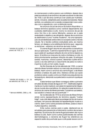 DOS CUIDADOS COM O CORPO FEMININO EM RECLAMES...



                                     os cremes para o rosto e para o uso cotidiano. Apesar de a
                                     pele bronzeada já ser sinônimo de pele saudável na década
                                     de 1930, o pó de arroz continua a ser usado por mulheres,
                                     sendo, inclusive, adaptado para as peles bronzeadas. Nesse
                                     sentido, os cuidados com a saúde correspondem aos cuida-
                                     dos com a aparência, com a distinção social.
                                              No anúncio do pó de arroz e do batom Royal Briar, a
                                     beleza feminina aparece como variável dependente dos
                                     cuidados destinados à cútis. Como no anúncio do pó de
                                     arroz Van Ess e do creme Memphis, parece ser a pele
                                     aveludada o objetivo a ser atingindo. Apesar de os anúncios
                                     se destinarem a uma “mulher moderna”, há uma apropria-
                                     ção da sensibilidade aristocrática e europeia sobre o tecido
                                     veludo. Ter o tecido cutâneo aveludado seria, ao mesmo
                                     tempo, um desejo e uma satisfação feminina que – segundo
                                     os reclames – estariam ao alcance de toda mulher.
8
  REVISTA DO GLOBO, n. 2, 10 de               O creme Rugol8 resume em seis pontos os benefícios
janeiro de 1935, p. 1.               de sua aplicação: 1) elimina rapidamente as rugas; 2) evita
                                     que a pele em qualquer estação do ano se torne áspera ou
                                     seca; 3) tonifica os músculos do rosto e fortalece a cútis; 4)
                                     alivia prontamente qualquer irritação da pele; 5) extingue
                                     sardas, manchas, cravos e panos, deixando a pele alva e
                                     suave; e 6) não estimula o crescimento de pelos no rosto e
                                     imprime à cútis um tom sadio, louçã.
                                              No Rio Grande do Sul da década de 1930, o creme
                                     alemão Nivea também estava no mercado de produtos de
                                     beleza. Assim como o anúncio do creme Rugol, o de Nivea
                                     enfatiza a beleza da pele alva. Destaca ainda sua ação
                                     protetora sobre a pele contra as influências prejudiciais da
                                     temperatura, deixando sua pele bela e suave em qualquer
9
 REVISTA DO GLOBO, n. 191, 26        estação.9
de setembro de 1936, p. 8.                    Cabe lembrar que Nivea conseguiu obter a primeira
                                     emulsão de óleo à base de água em 1911. Destinada original-
                                     mente ao mundo medical, a emulsão foi rapidamente integra-
                                     da ao mundo dos cosméticos. Em relação à pele feminina, o
                                     anúncio do creme da Nivea prometia “conservar sua beleza,
10
     Bérnard ANDRIEU, 2008, p. 88.   sua saúde e o frescor de sua juventude”.10
                                              Se na década de 1910 os anúncios de Nivea tinham
                                     ainda como representação do feminino aquela “mulher
                                     frágil”, cuja cútis delicada devia se proteger do frio do inverno
                                     europeu, em poucas décadas tal representação muda e o
                                     creme, assim como outros produtos da Nivea, passa a visar à
                                     mulher esportiva, veranista.
                                              Entre outros cremes para a pele, destacam-se as
                                     emulsões para prevenção e tratamento curativo de acnes e
                                     espinhas. Os anúncios do creme Rugol prometem dar viço e
                                     beleza à cútis. Assim como outras publicidades de cremes
                                     dermatológicos, o reclame de Rugol faz referência ao
                                     aspecto sadio da juventude que a cútis pode reaver com a



                                        Estudos Feministas, Florianópolis, 19(1): 53-72, janeiro-abril/2011   57
 