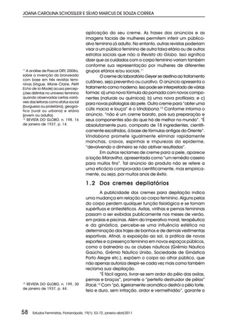 JOANA CAROLINA SCHOSSLER E SÍLVIO MARCUS DE SOUZA CORREA



                                         aplicação do seu creme. As frases dos anúncios e as
                                         imagens faciais de mulheres permitem inferir um público-
                                         alvo feminino já adulto. No entanto, outras revistas poderiam
                                         visar a um público feminino de outra faixa etária ou de outros
                                         estratos sociais que não a Revista do Globo. Isso significa
                                         dizer que os cuidados com o corpo feminino variam também
                                         conforme sua representação por mulheres de diferentes
11
   A análise de Pascal ORY, 2008a,       grupos etários e/ou sociais.11
sobre a invenção do bronzeado                    O creme do laboratório Geyer se destina ao tratamento
com base em três revistas femi-
ninas (Vogue, Marie Claire, Pétit
                                         cutâneo, seja preventivo ou curativo. O anúncio apresenta o
Echo de la Mode) acusa percep-           tratamento como moderno. Isso pode ser interpretado de várias
ções distintas no universo feminino      formas: a) uma nova fórmula da pomada com novos compo-
quando observadas certas variá-          nentes (naturais ou químicos); b) uma nova profilaxia; e c)
veis das leitoras como status social     para novas patologias da pele. Outro creme para “obter uma
(burguesa ou proletária), geográ-
fica (rural ou urbana) e etária          cútis macia e louça” é o Vindobona.12 Conforme informa o
(jovem ou adulta).                       anúncio, “não é um creme barato, pois sua preparação e
12
   REVISTA DO GLOBO, n. 198, 16          seus componentes são do que há de melhor no mundo”. “É
de janeiro de 1937, p. 14.               absolutamente puro, composto de 18 ingredientes, cientifi-
                                         camente escolhidos, à base de fórmulas antigas do Oriente”.
                                         Vindobona promete igualmente eliminar rapidamente
                                         manchas, cravos, espinhas e impurezas da epiderme,
                                         “devolvendo o dinheiro se não obtiver resultados”.
                                                 Em outros reclames de creme para a pele, aparece
                                         a loção Maravilha, apresentada como “um remédio caseiro
                                         para muitos fins”. Tal anúncio do produto não se refere a
                                         uma eficácia comprovada cientificamente, mas empirica-
                                         mente, ou seja, por muitos anos de êxito.

                                         1 . 2 Dos cremes depilatórios
                                                A publicidade dos cremes para depilação indica
                                         uma mudança em relação ao corpo feminino. Alguns pelos
                                         do corpo perdem qualquer função fisiológica e se tornam
                                         supérfluos e antiestéticos. Axilas, virilhas e pernas femininas
                                         passam a ser exibidas publicamente nos meses de verão,
                                         em praias e piscinas. Além do imperativo moral, terapêutico
                                         e da ginástica, percebe-se uma influência estética na
                                         determinação dos trajes de banhos e de demais vestimentas
                                         esportivas. Afinal, a exposição ao sol, a prática de novos
                                         esportes e a presença feminina em novos espaços públicos,
                                         como o balneário ou os clubes náuticos (Grêmio Náutico
                                         Gaúcho, Grêmio Náutico União, Sociedade de Ginástica
                                         Porto Alegre etc.), expõem o corpo ao olhar público, que
                                         não apenas autoriza despir-se cada vez mais como também
                                         reclama sua depilação.
                                                “É fácil agora, livrar-se sem ardor do pêlo das axilas,
                                         pernas e braços”, promete o “perfeito destruidor de pêlos”
13
  REVISTA DO GLOBO, n. 199, 30           Racé.13 Com “pó, ligeiramente aromático destrói o pêlo forte,
de janeiro de 1937, p. 44.
                                         feio e duro, sem irritação, ardor e vermelhidão”, garante o




58    Estudos Feministas, Florianópolis, 19(1): 53-72, janeiro-abril/2011
 