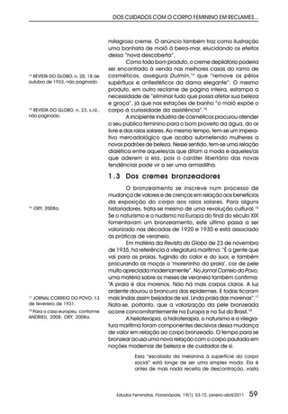 DOS CUIDADOS COM O CORPO FEMININO EM RECLAMES...



                                    milagroso creme. O anúncio também traz como ilustração
                                    uma banhista de maiô à beira-mar, elucidando os efeitos
                                    dessa “nova descoberta”.
                                             Como todo bom produto, o creme depilatório poderia
                                    ser encontrado à venda nas melhores casas do ramo de
14
   REVISTA DO GLOBO, n. 20, 18 de   cosméticos, assegura Dulmin,14 que “remove os pêlos
outubro de 1933, não paginado.      supérfluos e antiestéticos da dama elegante”. O mesmo
                                    produto, em outro reclame de página inteira, estampa a
                                    necessidade de “eliminar tudo que possa afetar sua beleza
                                    e graça”, já que nas estações de banho “o maiô expõe o
15
  REVISTA DO GLOBO, n. 23, s./d.,   corpo à curiosidade da assistência”.15
não paginado.                                A incipiente indústria de cosméticos procurou atender
                                    o seu público feminino para o bom proveito da água, do ar
                                    livre e dos raios solares. Ao mesmo tempo, tem-se um impera-
                                    tivo mercadológico que acaba submetendo mulheres a
                                    novos padrões de beleza. Nesse sentido, tem-se uma relação
                                    dialética entre aqueles/as que ditam a moda e aqueles/as
                                    que aderem a ela, pois o caráter libertário das novas
                                    tendências pode vir a ser uma armadilha.

                                    1 . 3 Dos cremes bronzeadores
                                            O bronzeamento se inscreve num processo de
                                    mudança de valores e de crenças em relação aos benefícios
                                    da exposição do corpo aos raios solares. Para alguns
16
     ORY, 2008a.                    historiadores, trata-se mesmo de uma revolução cultural.16
                                    Se o naturismo e o nudismo na Europa do final do século XIX
                                    fomentavam um bronzeamento, este último passa a ser
                                    valorizado nas décadas de 1920 e 1930 e está associado
                                    às práticas de veraneio.
                                            Em matéria da Revista do Globo de 23 de novembro
                                    de 1935, há referência à vilegiatura marítima: “É a gente que
                                    vai para as praias, fugindo do calor e do suor, e também
                                    procurando as moças o ‘moreninho da praia’, cor de pele
                                    muito apreciada modernamente”. No Jornal Correio do Povo,
                                    uma matéria sobre os meses de veraneio também confirma:
                                    “A praia é dos morenos. Não há mais corpos claros. A luz
                                    ardente dourou a brancura das epidermes. E todas ficaram
 JORNAL CORREIO DO POVO, 13
17
                                    mais lindas assim beijadas de sol. Linda praia das morenas”.17
de fevereiro de 1931.               Nota-se, portanto, que a valorização da pele bronzeada
18
   Para o caso europeu, conforme    ocorre concomitantemente na Europa e no Sul do Brasil.18
ANDRIEU, 2008; ORY, 2008a.                  A helioterapia, a hidroterapia, o naturismo e a vilegia-
                                    tura marítima foram componentes decisivos dessa mudança
                                    de valor em relação ao corpo bronzeado. O tempo para se
                                    bronzear acusa uma nova relação com o corpo pautada em
                                    noções modernas de beleza e de cuidados de si.
                                                Essa “escalada da melanina à superfície do corpo
                                                social” está longe de ser uma simples moda. Ela é
                                                antes de mais nada receita de descontração, vasta




                                       Estudos Feministas, Florianópolis, 19(1): 53-72, janeiro-abril/2011   59
 