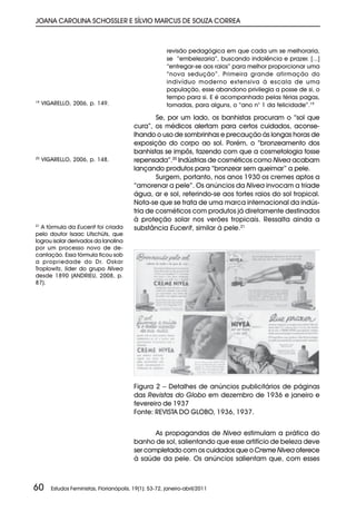 JOANA CAROLINA SCHOSSLER E SÍLVIO MARCUS DE SOUZA CORREA



                                                         revisão pedagógica em que cada um se melhoraria,
                                                         se “embelezaria”, buscando indolência e prazer. [...]
                                                         “entregar-se aos raios” para melhor proporcionar uma
                                                         “nova sedução”. Primeira grande afirmação do
                                                         indivíduo moderno extensiva à escala de uma
                                                         população, esse abandono privilegia a posse de si, o
                                                         tempo para si. E é acompanhado pelas férias pagas,
19
     VIGARELLO, 2006, p. 149.                            tornadas, para alguns, o “ano n° 1 da felicidade”.19

                                                   Se, por um lado, os banhistas procuram o “sol que
                                           cura”, os médicos alertam para certos cuidados, aconse-
                                           lhando o uso de sombrinhas e precaução às longas horas de
                                           exposição do corpo ao sol. Porém, o “bronzeamento dos
                                           banhistas se impôs, fazendo com que a cosmetologia fosse
20
     VIGARELLO, 2006, p. 148.              repensada”.20 Indústrias de cosméticos como Nivea acabam
                                           lançando produtos para “bronzear sem queimar” a pele.
                                                   Surgem, portanto, nos anos 1930 os cremes aptos a
                                           “amorenar a pele”. Os anúncios da Nivea invocam a tríade
                                           água, ar e sol, referindo-se aos fortes raios do sol tropical.
                                           Nota-se que se trata de uma marca internacional da indús-
                                           tria de cosméticos com produtos já diretamente destinados
                                           à proteção solar nos verões tropicais. Ressalta ainda a
21
   A fórmula da Eucerit foi criada         substância Eucerit, similar à pele.21
pelo doutor Isaac Lifschüts, que
logrou isolar derivados da lanolina
por um processo novo de de-
cantação. Essa fórmula ficou sob
a propriedade do Dr. Oskar
Troplowitz, líder do grupo Nivea
desde 1890 (ANDRIEU, 2008, p.
87).




                                           Figura 2 – Detalhes de anúncios publicitários de páginas
                                           das Revistas do Globo em dezembro de 1936 e janeiro e
                                           fevereiro de 1937
                                           Fonte: REVISTA DO GLOBO, 1936, 1937.


                                                  As propagandas de Nivea estimulam a prática do
                                           banho de sol, salientando que esse artifício de beleza deve
                                           ser completado com os cuidados que o Creme Nivea oferece
                                           à saúde da pele. Os anúncios salientam que, com esses



60      Estudos Feministas, Florianópolis, 19(1): 53-72, janeiro-abril/2011
 