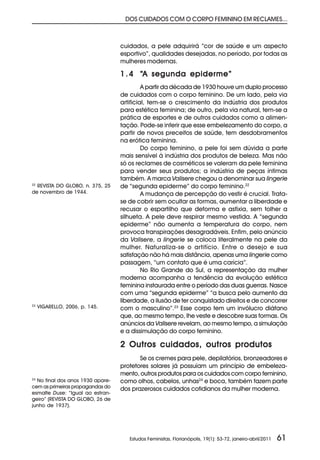 DOS CUIDADOS COM O CORPO FEMININO EM RECLAMES...



                                  cuidados, a pele adquirirá “cor de saúde e um aspecto
                                  esportivo”, qualidades desejadas, no período, por todas as
                                  mulheres modernas.

                                  1 . 4 “A segunda epiderme”
                                           A partir da década de 1930 houve um duplo processo
                                  de cuidados com o corpo feminino. De um lado, pela via
                                  artificial, tem-se o crescimento da indústria dos produtos
                                  para estética feminina; de outro, pela via natural, tem-se a
                                  prática de esportes e de outros cuidados como a alimen-
                                  tação. Pode-se inferir que esse embelezamento do corpo, a
                                  partir de novos preceitos de saúde, tem desdobramentos
                                  na erótica feminina.
                                           Do corpo feminino, a pele foi sem dúvida a parte
                                  mais sensível à indústria dos produtos de beleza. Mas não
                                  só os reclames de cosméticos se valeram da pele feminina
                                  para vender seus produtos; a indústria de peças íntimas
                                  também. A marca Valisere chegou a denominar sua lingerie
22
  REVISTA DO GLOBO, n. 375, 25    de “segunda epiderme” do corpo feminino.22
de novembro de 1944.                       A mudança de percepção do vestir é crucial. Trata-
                                  se de cobrir sem ocultar as formas, aumentar a liberdade e
                                  recusar o espartilho que deforma e asfixia, sem tolher a
                                  silhueta. A pele deve respirar mesmo vestida. A “segunda
                                  epiderme” não aumenta a temperatura do corpo, nem
                                  provoca transpirações desagradáveis. Enfim, pelo anúncio
                                  da Valisere, a lingerie se coloca literalmente na pele da
                                  mulher. Naturaliza-se o artifício. Entre o desejo e sua
                                  satisfação não há mais distância, apenas uma lingerie como
                                  passagem, “um contato que é uma carícia”.
                                           No Rio Grande do Sul, a representação da mulher
                                  moderna acompanha a tendência da evolução estética
                                  feminina instaurada entre o período das duas guerras. Nasce
                                  com uma “segunda epiderme” “a busca pelo aumento da
                                  liberdade, a ilusão de ter conquistado direitos e de concorrer
23
     VIGARELLO, 2006, p. 145.     com o masculino”.23 Esse corpo tem um invólucro diáfano
                                  que, ao mesmo tempo, lhe veste e descobre suas formas. Os
                                  anúncios da Valisere revelam, ao mesmo tempo, a simulação
                                  e a dissimulação do corpo feminino.

                                  2 Outros cuidados, outros produtos
                                         Se os cremes para pele, depilatórios, bronzeadores e
                                  protetores solares já possuíam um princípio de embeleza-
                                  mento, outros produtos para os cuidados com corpo feminino,
24
  No final dos anos 1930 apare-   como olhos, cabelos, unhas24 e boca, também fazem parte
cem as primeiras propagandas do   dos prazerosos cuidados cotidianos da mulher moderna.
esmalte Duse: “Igual ao estran-
geiro” (REVISTA DO GLOBO, 26 de
junho de 1937).




                                     Estudos Feministas, Florianópolis, 19(1): 53-72, janeiro-abril/2011   61
 