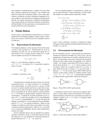 110 Cabral et al.
deste fenˆomeno ´e fundamental para se adquirir uma base s´olida
para a perfeita compreens˜ao das operac¸˜oes e dos resultados que
podem ser obtidos por um algoritmo quˆantico. Nesse artigo, apre-
sentamos, inicialmente, uma breve introduc¸˜ao `a linguagem de cir-
cuitos quˆanticos e uma descric¸˜ao nessa linguagem do algoritmo de
Deutsch. Em seguida, apresentamos o fenˆomeno da interferˆencia
atrav´es da descric¸˜ao de um experimento utilizando o interferˆometro
de Mach-Zehnder. Por ﬁm, apresentamos uma interpretac¸˜ao do al-
goritmo de Deutsch `a luz do experimento.
2. Noc¸˜oes b´asicas
No que se segue, vamos apresentar as noc¸ ˜oes b´asicas e os conceitos
fundamentais da Computac¸˜ao Quˆantica, fazendo sempre o contra-
ponto com as noc¸˜oes e conceitos b´asicos da Computac¸˜ao Cl´assica
j´a conhecidos.
2.1. Representac¸ ˜ao da informac¸˜ao
Na Computac¸˜ao Quˆantica, ao inv´es da noc¸˜ao cl´assica de bit, temos
a noc¸˜ao de qubit (quantum bit). Diferentemente de um bit de
informac¸˜ao, que pode estar em (ou representar) apenas dois es-
tados distintos, 0 ou 1, um qubit, al´em dos estados |0 e |1 , pode
estar em qualquer superposic¸ ˜ao de estados da forma:
|ψ = c0|0 + c1|1 (1)
onde c0 e c1 s˜ao coeﬁcientes complexos e tais que
|c0|2
+ |c1|2
= 1. As notac¸ ˜oes |0 e |1 representam, respectiva-
mente, os vetores:
|0 =
»
1
0
–
|1 =
»
0
1
–
(2)
e a notac¸˜ao |ψ representa o vetor:
|ψ =
»
c0
c1
–
(3)
Um qubit pode ser realizado de diversas formas: por meio de
uma part´ıcula de spin −1/2, onde os estados |0 e |1 corresponde-
riam, respectivamente, aos estados spin-down e spin-up; ou ainda
por meio de caminhos seguidos pelo feixe (ou pelo f´oton) ao pas-
sar por um beam splitter (um divisor de feixes). Embora um qubit
possa ser preparado em um n´umero inﬁnito de estados quˆanticos
(c0 e c1 s˜ao complexos), quando medido, s´o podemos obter um bit
de informac¸˜ao. A medic¸˜ao de um qubit inicialmente em um es-
tado c0|0 + c1|1 dar´a como resultado o bit 0, com probabilidade
|c0|2
, ou o bit 1, com probabilidade |c1|2
, ou seja, num aparato de
medic¸˜ao, os resultados 0 e 1 seriam registrados com uma probabili-
dade de |c0|2
e |c1|2
nos respectivos detectores. Depois de uma
medic¸˜ao, ao contr´ario de um bit cl´assico que mant´em o seu estado,
o estado de um qubit ´e alterado para o estado |0 ou |1 , de acordo
com as respectivas probabilidades. Ou seja, medir um qubit altera,
em geral, seu estado.
Em um computador cl´assico, bits s˜ao agrupados em conjuntos
chamados registradores. Ent˜ao, se um bit pode armazenar um dos
dois n´umeros 0 ou 1, um registrador de n bits pode armazenar 2n
n´umeros diferentes ({0, 1, ..., 2n
− 1}), um por vez.
Em um computador quˆantico, um registrador de n qubits, por
sua vez, pode armazenar 2n
n´umeros diferentes ao mesmo tempo.
Por exemplo, com 2 qubits podemos representar o estado:
|ψ = |ψ1 ⊗ |ψ2
= (c
(1)
0 |0 + c
(1)
1 |1 ) ⊗ (c
(2)
0 |0 + c
(2)
1 |1 )
= c
(1)
0 c
(2)
0 |0 ⊗ |0 + c
(1)
0 c
(2)
1 |0 ⊗ |1 +
c
(1)
1 c
(2)
0 |1 ⊗ |0 + c
(1)
1 c
(2)
1 |1 ⊗ |1
≡ c
(1)
0 c
(2)
0 |0 |0 + c
(1)
0 c
(2)
1 |0 |1 +
c
(1)
1 c
(2)
0 |1 |0 + c
(1)
1 c
(2)
1 |1 |1 (4)
≡ c0|0 + c1|1 + c2|2 + c3|3 (5)
=
3X
x=0
cx|x (6)
onde c
(j)
i indica o coeﬁciente ci do qubit j, e a Equac¸˜ao (5) ´e obtida
da Equac¸˜ao (4) pela mudanc¸a da notac¸˜ao bin´aria pela decimal (por
exemplo, |1 |1 por |3 ).
2.2. Processamento da informac¸˜ao
Em um computador cl´assico, o processamento da informac¸˜ao ´e
realizado por dispositivos chamados de circuitos l´ogicos, que s˜ao
agrupamentos de dispositivos mais simples conhecidos por portas
l´ogicas. Uma porta l´ogica opera sobre o estado dos bits da entrada,
obtendo um outro estado na sa´ıda correspondendo `a sua “tabela da
verdade”. Por exemplo, a porta l´ogica NOT inverte na sa´ıda o es-
tado do bit da entrada (a = 1 − a): se o bit da entrada (a) estiver
no estado 0, ent˜ao o bit 1 ´e gerado na sa´ıda (a), e vice-versa. A
porta AND tem dois bits na entrada (a e b) e gera uma sa´ıda, c,
dada por c = a · b. Com as portas l´ogicas NOT e AND ´e poss´ıvel
construir circuitos l´ogicos capazes de computar qualquer func¸˜ao
f : {0, ..., 2m
− 1} −→ {0, ..., 2n
− 1} teoricamente comput´avel
[3]. Representando as portas NOT e AND como na Figura 1
Figura 1 - Portas NOT e AND, respectivamente.
e conectando as portas umas `as outras por ﬁos, podemos repre-
sentar os circuitos l´ogicos atrav´es de um diagrama. Por exemplo, o
diagrama da Figura 2 representa um circuito l´ogico que realiza (ou
computa) a func¸˜ao f(a, b) = a ⊕ b, onde ⊕ ´e a operac¸˜ao adic¸˜ao
m´odulo 2 (mod 2) [18].
Figura 2 - Circuito que computa a func¸˜ao adic¸˜ao m´odulo 2.
 