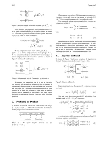 112 Cabral et al.
Figura 5 - Circuito que p˜oe registrador no estado 1
2n/2
P2n
−1
x=0 |x .
Agora, suponha que preparamos um registrador quˆantico |ψ
de m qubits em uma superposic¸˜ao de todos os valores de entrada
(2m
) utilizando m portas Hadamard, como na Figura 5. Aplicando
Uf a |ψ |0 , como na Figura 6, obtemos:
Uf (|ψ |0 ) = Uf (
1
2m/2
2m
−1X
x=0
|x |0 )
=
1
2m/2
2m
−1X
x=0
|x |f(x) (16)
Ou seja, computamos todos os 2m
valores f(0), f(1), . . . ,
f(2m
− 1) ao mesmo tempo com uma ´unica aplicac¸˜ao de Uf .
A essa caracter´ıstica de poder calcular v´arios valores de f(x) ao
mesmo tempo chamamos de paralelismo quˆantico. O circuito da
Figura 6 sintetiza a descric¸˜ao acima.
Figura 6 - Computando valor de f para todos os valores de x.
No entanto, este paralelismo por si s´o n˜ao se concretiza
em vantagem pois ao medir a sa´ıda do circuito (o resultado da
computac¸˜ao) obtemos apenas o valor da func¸˜ao em um ponto,
que n˜ao reﬂete toda a informac¸˜ao contida na superposic¸˜ao. Uma
maneira de se obter uma informac¸˜ao global sobre a func¸˜ao ´e
fazendo uso do fenˆomeno da interferˆencia, que, junto com o
fenˆomeno da superposic¸˜ao, constitui a base dos atuais algoritmos
quˆanticos.
3. Problema de Deutsch
O problema de Deutsch consiste em saber se uma dada func¸˜ao
f : {0, 1} −→ {0, 1} ´e balanceada ou constante. Existem qua-
tro func¸˜oes poss´ıveis, como vemos na Tabela 1.
x f0(x) f1(x) f2(x) f3(x)
0 1 0 0 1
1 1 0 1 0
constantes balanceadas
Tabela 1 - As quatro func¸˜oes poss´ıveis do tipo
f : {0, 1} −→ {0, 1}
Classicamente, para saber se f ´e balanceada ou constante, pre-
cisar´ıamos execut´a-la 2 vezes, ou seja, calcular os valores de f(0)
e de f(1), e compar´a-los para extrair a propriedade desejada.
Uma maneira de realizar essa comparac¸˜ao ´e, por exemplo, cal-
cular a soma m´odulo 2:
f(0) ⊕ f(1) =
(
0 se f ´e constante
1 se f ´e balanceada
(17)
pois:
0 ⊕ 0 = 1 ⊕ 1 = 0
0 ⊕ 1 = 1 ⊕ 0 = 1 (18)
Quanticamente, ´e poss´ıvel resolver este problema executando
a func¸˜ao apenas uma vez, fazendo uso do paralelismo e da inter-
ferˆencia quˆantica. O algoritmo apresentado a seguir ´e uma vari-
ante [4] do algoritmo originalmente proposto por Deutsch [1],
que faz uso da interferˆencia e do paralelismo e consegue extrair
a informac¸˜ao desejada de f, computando-a uma ´unica vez.
3.1. Algoritmo de Deutsch
O circuito da Figura 7 implementa a variante do algoritmo de
Deutsch. O estado de entrada do circuito ´e |ψ0 = |01 .
Figura 7 - Circuito de Deutsch.
Depois da aplicac¸˜ao das duas portas H, o estado do sistema
|ψ1 ser´a:
|ψ1 =
»
|0 + |1
√
2
– »
|0 − |1
√
2
–
(19)
Note que, como apresentado na sec¸˜ao 2.5, aplicando-se Uf a
um dado estado |x (|0 − |1 )/
√
2, obteremos:
|x
„
|0 − |1
√
2
«
Uf
−→ |x
„
|0 ⊕ f(x) − |1 ⊕ f(x)
√
2
«
=
(
|x |0 −|1
√
2
se f(x) = 0
|x |1 −|0
√
2
se f(x) = 1
= (−1)f(x)
|x
|0 − |1
√
2
(20)
A partir da´ı, n˜ao ´e dif´ıcil mostrar que, ao aplicarmos Uf a |ψ1
teremos as seguintes possibilidades:
|ψ2 =
8
<
:
±
h
|0 +|1
√
2
i h
|0 −|1
√
2
i
se f(0) = f(1)
±
h
|0 −|1
√
2
i h
|0 −|1
√
2
i
se f(0) = f(1)
(21)
 