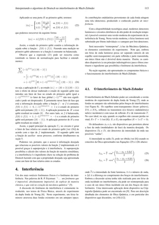 Interpretando o algoritmo de Deutsch no interferˆometro de Mach-Zehnder 113
Aplicando-se uma porta H ao primeiro qubit, teremos:
|ψ3 =
8
<
:
±|0
h
|0 −|1
√
2
i
se f(0) = f(1)
±|1
h
|0 −|1
√
2
i
se f(0) = f(1)
(22)
que podemos reescrever da seguinte forma:
|ψ3 = ±(|f(0) ⊕ f(1) )
»
|0 − |1
√
2
–
(23)
Assim, o estado do primeiro qubit cont´em a informac¸˜ao de-
sejada sobre a func¸˜ao : f(0) ⊕ f(1). Fazendo uma medic¸˜ao no
primeiro qubit saberemos se a func¸˜ao ´e constante ou balanceada.
Observe que a express˜ao (21) pode ser reescrita como
(omitindo os fatores de normalizac¸˜ao para facilitar o entendi-
mento):
X
x=0,1
(−1)f(x)
|x ( |0 − |1 )
=
h
(−1)f(0)
|0 + (−1)f(1)
|1
i
( |0 − |1 )
= (−1)f(0)
h
|0 + (−1)f(0)⊕f(1)
|1
i
( |0 − |1 ) (24)
ou seja, a aplicac¸˜ao de Uf ao estado |ψ1 = (|0 +|1 )(|0 −|1 )
tem o efeito de deixar inalterado o estado do segundo qubit mas
introduz um fator de fase no estado do primeiro qubit igual a
(−1)f(0)⊕f(1)
(o fator de fase global (−1)f(0)
n˜ao tem signiﬁ-
cado e pode ser desprezado). ´E justamente nesse fator de fase que
est´a a informac¸˜ao desejada sobre a func¸˜ao f : se f ´e constante,
f(0) ⊕ f(1) = 0, (−1)f(0)⊕f(1)
= 1 e o estado do primeiro
qubit ser´a portanto (|0 + |1 ). A aplicac¸˜ao posterior de H a esse
qubit resultar´a no estado |0 . Por outro lado, se f ´e balanceada,
f(0) ⊕ f(1) = 1 , (−1)f(0)⊕f(1)
= −1 e o estado do primeiro
qubit ser´a portanto (|0 − |1 ). A aplicac¸˜ao posterior de H a esse
qubit resultar´a no estado |1 .
Assim, o papel principal da operac¸˜ao Uf no circuito ´e gerar
o fator de fase relativa no estado do primeiro qubit [ver (24)] de
acordo com o tipo de f implementado. O segundo qubit tem
a func¸˜ao de auxiliar nesse processo, conforme detalharemos na
sec¸˜ao 5.
Podemos ver, portanto, que o acesso `a informac¸˜ao desejada
que relaciona os poss´ıveis valores da func¸˜ao f implementada s´o ´e
poss´ıvel grac¸as `a superposic¸˜ao e `a interferˆencia. A superposic¸˜ao
possibilita o c´alculo dos valores da func¸˜ao de maneira simultˆanea,
e a interferˆencia ´e o ingrediente chave na soluc¸˜ao do problema de
Deutsch fazendo com que a propriedade desejada seja apresentada
como um fator de fase relativa entre os estados.
4. Interferˆencia
Um dos mais not´aveis fenˆomenos f´ısicos ´e o fenˆomeno da inter-
ferˆencia. Nas palavras de R. P. Feynman: “... um fenˆomeno que
´e imposs´ıvel, absolutamente imposs´ıvel, de explicar de maneira
cl´assica, e que est´a no corac¸˜ao da mecˆanica quˆantica.” [5].
A discuss˜ao do fenˆomeno da interferˆencia ´e comumente in-
troduzido, nos textos de F´ısica B´asica, atrav´es do experimento
da dupla fenda de Young [6]. Neste experimento, um feixe lu-
minoso atravessa duas fendas existentes em um anteparo opaco.
As contribuic¸˜oes ondulat´orias provenientes de cada fenda atingem
uma tela (detectora), produzindo o conhecido padr˜ao de inter-
ferˆencia.
Com a disponibilidade tecnol´ogica atual, modernos detectores
luminosos e circuitos eletrˆonicos de alto poder de resoluc¸˜ao tempo-
ral, ´e poss´ıvel construir uma vers˜ao moderna do experimento de in-
terferˆencia de Young. Nesta vers˜ao moderna, o feixe luminoso ser´a
substitu´ıdo por f´otons individuais e o anteparo por foto-detectores.
Ser´a necess´ario “reinterpretar”, `a luz da Mecˆanica Quˆantica,
os elementos constituintes do experimento. Note que, embora
um feixe de onda luminoso possa ser separado (atrav´es de um
espelho semi-transparente) em parte reﬂetida e parte transmitida,
um ´unico f´oton n˜ao ´e divis´ıvel desta maneira. Por´em, os cami-
nhos dispon´ıveis (e em princ´ıpio indisting¨u´ıveis) para o f´oton cons-
tituem o ingrediente que possibilita o fenˆomeno da interferˆencia.
Na sec¸˜ao seguinte, s˜ao apresentados os componentes b´asicos e
o funcionamento do interferˆometro de Mach-Zehnder.
4.1. O Interferˆometro de Mach-Zehnder
O interferˆometro de Mach-Zehnder poder ser considerado a vers˜ao
moderna do experimento de dupla fenda de Young [7], onde as
fendas no anteparo s˜ao substitu´ıdas pelos brac¸os do interferˆometro
(ver Figura 8). Os espelhos semi-transparentes (beam splitters),
ES1 e ES2, reﬂetem ou transmitem o(s) feixe(s) ondulat´orio(s)
nele(s) incidente(s) com taxas de reﬂex˜ao R e de transmiss˜ao T.
No caso ideal, ou seja, quando os espelhos n˜ao causam perdas no
sinal, R+T = 1 (ver [8]). E1 e E2 s˜ao espelhos (R = 1 e T = 0).
Os defasadores φ0 e φ1 s˜ao dispositivos que permitem alterar
a fase da onda (moduladores de fase) da maneira desejada. Os
dispositivos D0 e D1 s˜ao detectores da intensidade da onda nas
poss´ıveis “sa´ıdas”.
A intensidade na sa´ıda D0 pode ser obtida (ver [6]) usando os
conceitos da ´Otica apresentados nas Equac¸˜oes (25) e (26) abaixo:
ID0 = I · cos2
„
φ1 − φ2 + k∆L
2
«
(25)
ID1 = I · sen2
„
φ1 − φ2 + k∆L
2
«
(26)
onde I ´e a intensidade da fonte luminosa, k ´e o n´umero de onda,
e ∆L ´e a diferenc¸a no comprimento dos brac¸os do interferˆometro.
Embora a discuss˜ao acima tenha sido realizada para um feixe de
onda incidindo no interferˆometro, ela pode ser reinterpretada para
o caso de um ´unico f´oton incidindo em um dos brac¸os do inter-
ferˆometro. Uma interessante aplicac¸˜ao deste dispositivo na Crip-
tograﬁa Quˆantica pode ser encontrada em [9]. Para um descric¸˜ao
detalhada dos elementos de ´Otica Quˆantica, e em particular dos
dispositivos aqui discutidos, ver [10]-[12].
 
