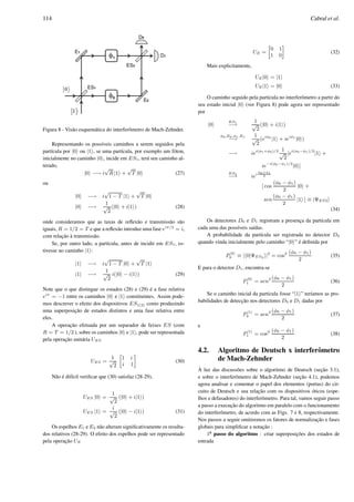 114 Cabral et al.
Figura 8 - Vis˜ao esquem´atica do interferˆometro de Mach-Zehnder.
Representando os poss´ıveis caminhos a serem seguidos pela
part´ıcula por |0 ou |1 , se uma part´ıcula, por exemplo um f´oton,
inicialmente no caminho |0 , incide em ES1, ter´a seu caminho al-
terado,
|0 −→ i
√
R |1 +
√
T |0 (27)
ou
|0 −→ i
√
1 − T |1 +
√
T |0
|0 −→
1
√
2
(|0 + i|1 ) (28)
onde consideramos que as taxas de reﬂex˜ao e transmiss˜ao s˜ao
iguais, R = 1/2 = T e que a reﬂex˜ao introduz uma fase eiπ/2
= i,
com relac¸˜ao `a transmiss˜ao.
Se, por outro lado, a part´ıcula, antes de incidir em ES1, es-
tivesse no caminho |1 :
|1 −→ i
√
1 − T |0 +
√
T |1
|1 −→
1
√
2
i(|0 − i|1 ) (29)
Note que o que distingue os estados (28) e (29) ´e a fase relativa
eiπ
= −1 entre os caminhos |0 e |1 constituintes. Assim pode-
mos descrever o efeito dos dispositivos ES1(2) como produzindo
uma superposic¸˜ao de estados distintos e uma fase relativa entre
eles.
A operac¸˜ao efetuada por um separador de feixes ES (com
R = T = 1/2 ), sobre os caminhos |0 e |1 , pode ser representada
pela operac¸˜ao unit´aria UES
UES =
1
√
2
»
1 i
i 1
–
(30)
N˜ao ´e dif´ıcil veriﬁcar que (30) satisfaz (28-29),
UES |0 =
1
√
2
(|0 + i|1 )
UES |1 =
i
√
2
(|0 − i|1 ) (31)
Os espelhos E1 e E2 n˜ao alteram signiﬁcativamente os resulta-
dos relativos (28-29). O efeito dos espelhos pode ser representado
pela operac¸˜ao UE
UE =
»
0 1
1 0
–
(32)
Mais explicitamente,
UE|0 = |1
UE|1 = |0 (33)
O caminho seguido pela part´ıcula no interferˆometro a partir do
seu estado inicial |0 (ver Figura 8) pode agora ser representado
por
|0
ES1
−→
1
√
2
(|0 + i|1 )
φ0,E0,φ1,E1
−→
1
√
2
(eiφ0
|1 + ieiφ1
|0 )
−→ iei(φ1+φ0)/2 1
√
2
[ei(φ0−φ1)/2
|1 +
ie−i(φ0−φ1)/2
|0 ]
ES2
−→ iei
φ0+φ1
2
[ cos
(φ0 − φ1)
2
|0 +
sen
(φ0 − φ1)
2
|1 ] ≡ |ΨES2
(34)
Os detectores D0 e D1 registram a presenc¸a da part´ıcula em
cada uma das poss´ıveis sa´ıdas.
A probabilidade da part´ıcula ser registrada no detector D0
quando vinda inicialmente pelo caminho “|0 ” ´e deﬁnida por
P
|0
0 ≡ | 0|ΨES2 |2
= cos2 (φ0 − φ1)
2
(35)
E para o detector D1, encontra-se
P
|0
1 = sen2 (φ0 − φ1)
2
(36)
Se o caminho inicial da part´ıcula fosse “|1 ” ter´ıamos as pro-
babilidades de detecc¸˜ao nos detectores D0 e D1 dadas por
P
|1
0 = sen2 (φ0 − φ1)
2
(37)
e
P
|1
1 = cos2 (φ0 − φ1)
2
(38)
4.2. Algoritmo de Deutsch x interferˆometro
de Mach-Zehnder
`A luz das discuss˜oes sobre o algoritmo de Deutsch (sec¸˜ao 3.1),
e sobre o interferˆometro de Mach-Zehnder (sec¸˜ao 4.1), podemos
agora analisar e comentar o papel dos elementos (portas) do cir-
cuito de Deutsch e sua relac¸˜ao com os dispositivos ´oticos (espe-
lhos e defasadores) do interferˆometro. Para tal, vamos seguir passo
a passo a execuc¸˜ao do algoritmo em paralelo com o funcionamento
do interferˆometro, de acordo com as Figs. 7 e 8, respectivamente.
Nos passos a seguir omitiremos os fatores de normalizac¸˜ao e fases
globais para simpliﬁcar a notac¸˜ao :
1o
¯ passo do algoritmo : criar superposic¸ ˜oes dos estados de
entrada
 