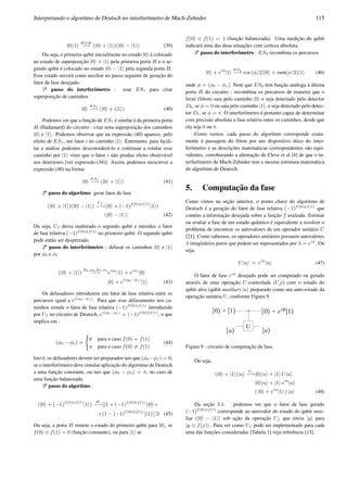 Interpretando o algoritmo de Deutsch no interferˆometro de Mach-Zehnder 115
|0 |1
H⊗H
−→ (|0 + |1 )(|0 − |1 ) (39)
Ou seja, o primeiro qubit inicialmente no estado |0 ´e colocado
no estado de superposic¸˜ao |0 + |1 pela primeira porta H e o se-
gundo qubit ´e colocado no estado |0 − |1 pela segunda porta H.
Esse estado servir´a como auxiliar no passo seguinte de gerac¸˜ao do
fator de fase desejado.
1o
¯ passo do interferˆometro : usar ES1 para criar
superposic¸˜ao de caminhos
|0
ES1
−→ (|0 + i|1 ) (40)
Podemos ver que a func¸˜ao de ES1 ´e similar `a da primeira porta
H (Hadamard) do circuito : criar uma superposic¸˜ao dos caminhos
|0 e |1 . Podemos observar que na express˜ao (40) aparece, pelo
efeito de ES1, um fator i no caminho |1 . Entretanto, para facili-
tar a an´alise podemos desconsider´a-lo e continuar a rotular esse
caminho por |1 visto que o fator i n˜ao produz efeito observ´avel
nos detectores [ver express˜ao (34)]. Assim, podemos reescrever a
express˜ao (40) na forma
|0
ES1
−→ (|0 + |1 ) (41)
2o
¯ passo do algoritmo: gerar fator de fase
(|0 + |1 )(|0 − |1 )
Uf
−→(|0 + (−1)f(0)⊕f(1)
|1 )
(|0 − |1 ) (42)
Ou seja, Uf deixa inalterado o segundo qubit e introduz o fator
de fase relativa (−1)f(0)⊕f(1)
no primeiro qubit. O segundo qubit
pode ent˜ao ser desprezado.
2o
¯ passo do interferˆometro : defasar os caminhos |0 e |1
por φ0 e φ1
(|0 + |1 )
E0,φ0,E1,φ1
−→ eiφ0
|1 + eiφ1
|0
|0 + ei(φ0−φ1)
|1 (43)
Os defasadores introduzem um fator de fase relativa entre os
percursos igual a ei(φ0−φ1)
. Para que esse defasamento nos ca-
minhos simule o fator de fase relativa (−1)f(0)⊕f(1)
introduzido
por Uf no circuito de Deutsch, ei(φ0−φ1)
= (−1)f(0)⊕f(1)
, o que
implica em :
(φ0 − φ1) =
(
0 para o caso f(0) = f(1)
π para o caso f(0) = f(1)
(44)
Isto ´e, os defasadores devem ser preparados tais que (φ0−φ1) = 0,
se o interferˆometro deve simular aplicac¸˜ao do algoritmo de Deutsch
a uma func¸˜ao constante, ou tais que (φ0 − φ1) = π, no caso de
uma func¸˜ao balanceada.
3o
¯ passo do algoritmo :
(|0 + (−1)f(0)⊕f(1)
|1 )
H
−→[(1 + (−1)f(0)⊕f(1)
)|0 +
+(1 − (−1)f(0)⊕f(1)
)|1 ]/2 (45)
Ou seja, a porta H remete o estado do primeiro qubit para |0 , se
f(0) ⊕ f(1) = 0 (func¸˜ao constante), ou para |1 se
f(0) ⊕ f(1) = 1 (func¸˜ao balanceada). Uma medic¸˜ao do qubit
indicar´a uma das duas situac¸˜oes com certeza absoluta.
3o
¯ passo do interferˆometro : ES2 recombina os percursos
|0 + eiφ
|1
ES2
−→ cos (φ/2)|0 + isen(φ/2)|1 (46)
onde φ = (φ0 − φ1). Note que ES2 tem func¸˜ao an´aloga `a ´ultima
porta H do circuito : recombina os percursos de maneira que o
feixe (f´oton) saia pelo caminho |0 e seja detectado pelo detector
D0, se φ = 0 ou saia pelo caminho |1 , e seja detectado pelo detec-
tor D1, se φ = π. O interferˆometro ´e portanto capaz de determinar
com precis˜ao absoluta a fase relativa entre os caminhos, desde que
ela seja 0 ou π.
Como vemos, cada passo do algoritmo corresponde exata-
mente `a passagem do f´oton por um dispositivo ´otico do inter-
ferˆometro e as descric¸˜oes matem´aticas correspondentes s˜ao equi-
valentes, corroborando a aﬁrmac¸˜ao de Cleve et al [4] de que o in-
terferˆometro de Mach-Zehnder tem a mesma estrutura matem´atica
do algoritmo de Deutsch.
5. Computac¸˜ao da fase
Como vimos na sec¸˜ao anterior, o ponto chave do algoritmo de
Deutsch ´e a gerac¸˜ao do fator de fase relativa (−1)f(0)⊕f(1)
que
cont´em a informac¸˜ao desejada sobre a func¸˜ao f avaliada. Estimar
ou avaliar a fase de um estado quˆantico ´e equivalente a resolver o
problema de encontrar os autovalores de um operador unit´ario U
[21]. Como sabemos, os operadores unit´arios possuem autovalores
λ imagin´arios puros que podem ser representados por λ = eiφ
. Ou
seja,
U|u = eiφ
|u (47)
O fator de fase eiφ
desejado pode ser computado ou gerado
atrav´es de uma operac¸˜ao U-controlada (U c) com o estado do
qubit alvo (qubit auxiliar) |u preparado como um auto-estado da
operac¸˜ao unit´aria U, conforme Figura 9.
Figura 9 - circuito de computac¸˜ao da fase.
Ou seja,
(|0 + |1 )|u
Uc
−→|0 |u + |1 U|u
|0 |u + |1 eiφ
|u
( |0 + eiφ
|1 ) |u (48)
Da sec¸˜ao 3.1. podemos ver que o fator de fase gerado
(−1)f(0)⊕f(1)
corresponde ao autovalor do estado do qubit auxi-
liar (|0 − |1 ) sob ac¸˜ao da operac¸˜ao Uf que envia |y para
|y ⊕ f(x) . Para ver como Uf pode ser implementado para cada
uma das func¸˜oes consideradas [Tabela 1] veja referˆencia [13].
 