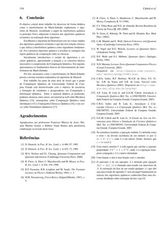 116 Cabral et al.
6. Conclus˜ao
O objetivo central deste trabalho foi descrever de forma did´atica
como o interferˆometro de Mach-Zehnder implementa o algo-
ritmo de Deutsch, ressaltando o papel da interferˆencia quˆantica
(o princ´ıpio f´ısico subjacente `a maioria dos algoritmos quˆanticos
existentes) na realizac¸˜ao deste algoritmo.
Escolhemos o algoritmo de Deutsch por este ser o mais simples
dos algoritmos quˆanticos existentes e que n˜ao tem soluc¸˜ao cl´assica,
e que utiliza a interferˆencia quˆantica como ingrediente fundamen-
tal. Foi o primeiro algoritmo quˆantico a ressaltar as vantagens das
regras quˆanticas de computac¸˜ao sobre as cl´assicas.
Inicialmente introduzimos o estudo de algoritmos e cir-
cuitos quˆanticos, apresentando a notac¸˜ao e os conceitos b´asicos
necess´arios `a compreens˜ao da Computac¸˜ao Quˆantica. Em seguida,
apresentamos os fundamentos b´asicos do funcionamento do inter-
ferˆometro de Mach-Zehnder.
Por ﬁm, mostramos como o interferˆometro de Mach-Zehnder
possui a mesma estrutura matem´atica do algoritmo de Deutsch.
Este trabalho faz parte de uma s´erie de textos que o grupo
de Computac¸˜ao Quˆantica da Universidade Federal de Cam-
pina Grande est´a desenvolvendo com o objetivo de incentivar
a formac¸˜ao de estudantes e pesquisadores em Computac¸˜ao e
Informac¸˜ao Quˆantica. Entre o material did´atico j´a produzido,
podemos destacar, entre outros, um tutorial na web sobre Mecˆanica
Quˆantica [14], monograﬁas sobre Computac¸˜ao Quˆantica (uma
introduc¸˜ao) [15] e Criptograﬁa Cl´assica e Quˆantica [16], e um sur-
vey sobre Simuladores Quˆanticos [17].
Agradecimentos
Agradecemos aos professores Francisco Marcos de Assis, Her-
man Martins Gomes e Rubens Viana Ramos pela prestimosa
colaborac¸˜ao na revis˜ao deste texto.
Referˆencias
[1] D. Deutsch, in Proc. R. Soc. Lond. v. A 400, 97, 1985.
[2] D. Deutsch, in Proc. R. Soc. Lond. v. A 425, 73, 1989.
[3] M.A. Nielsen and I.L. Chuang, Quantum Computation and
Quantum Information (Cambridge University Press, 2000).
[4] R. Cleve, A. Ekert, C. Macchiavello and M. Mosca, in Proc.
R. Soc. Lond. v. A 454, 339, 1998.
[5] R.P. Feynman, R.B. Leighton and M. Sands, The Feynman
Lectures on Physics (Addison-Wesley, 1965), v. 3.
[6] H.M. Nussenzveig, F´ısica B´asica (Edgard Bl¨ucher, 1997), v.
4.
[7] R. Cleve, A. Ekert, L. Henderson, C. Macchiavello and M.
Mosca, Complexity 4, 33 (1998).
[8] C.J. Villas-Boas and N.G. de Almeida, Revista Brasileira do
Ensino de F´ısica 22, 489 (2000).
[9] N. Gisin, G. Ribordy, W. Tittel and H. Zbinden, Rev. Mod.
Phys. (2002).
[10] L.M. Mandel and E. Wolf, Optical Coherence and Quantum
Optics (Cambridge University Press, 1995).
[11] W. Vogel and D.G. Welsch, Lectures on Quantum Optics
(Arkademie Verlag, 1994).
[12] D.F. Walls and G.J. Milburn, Quantum Optics (Springer,
Berlin, 1994).
[13] N.D. Mermin, Lectures Notes Quantum Computation Physics
(Cornel University, 2003).
Dispon´ıvel em http://people.ccmr.cornell.
edu/˜mermin/qcomp/CS483.html.
[14] C.R.G. Isidro, R.F. Herbster, M.A.H. da Silva, V.S. Vi-
lar, A.R. de Souza and A.R. de Lima. Tutorial sobre
Mecˆanica Quˆantica (2003). Dispon´ıvel em http://www.
gia.dsc.ufcg.edu.br/pcq/mq/.
[15] A.F. Lima, B. Lula Jr. and G.E.M. Cabral, Introduc¸˜ao `a
Computac¸˜ao Quˆantica (Rel. Tec. n.) DSC/002/03, Universi-
dade Federal de Campina Grande, Campina Grande, 2003).
[16] C.R.G. Isidro and B. Lula Jr., Introduc¸˜ao `a Crip-
tograﬁa Cl´assica e `a Criptograﬁa Quˆantica (Rel. Tec. n.)
DSC/007/03, Universidade Federal de Campina Grande,
Campina Grande, 2003.
[17] G.E.M. Cabral and B. Lula Jr., O Estado da Arte em Fer-
ramentas para S´ıntese e Simulac¸˜ao de Circuitos Quˆanticos
(Rel. Tec. n.) DSC/003/03, Universidade Federal de Camp-
ina Grande, Campina Grande, 2003.
[18] Na aritm´etica modular, a operac¸˜ao m´odulo 2 ´e deﬁnida como
o resto r da divis˜ao euclidiana de um n´umero m por 2:
m = k · 2 + r, onde k ´e um inteiro. Ent˜ao, dizemos que
r = m mod 2.
[19] Uma matriz unit´aria U ´e toda aquela que satisfaz a seguinte
propriedade: UU†
= I = U†
U, onde † ´e a operac¸˜ao trans-
posta conjugada e I ´e a matriz identidade.
[20] Uma func¸˜ao n-´aria ´e uma func¸˜ao com n entradas
[21] O autovalor λ de um operador A ´e deﬁnido pela equac¸˜ao
A|v = λ|v . |v ´e chamado auto-estado (ou autovetor) de
A. A estimac¸˜ao da fase de um estado qualquer |v que n˜ao
seja auto-estado do operador U tem um papel fundamental na
maioria dos algoritmos quˆanticos conhecidos.Para uma dis-
cuss˜ao detalhada sobre estimac¸˜ao da fase veja [4].
 