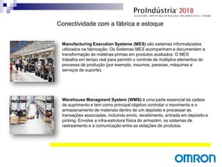 Manufacturing Execution Systems (MES) são sistemas informatizados
utilizados na fabricação. Os Sistemas MES acompanham e documentam a
transformação de matérias-primas em produtos acabados. O MES
trabalha em tempo real para permitir o controle de múltiplos elementos do
processo de produção (por exemplo, insumos, pessoas, máquinas e
serviços de suporte).
Warehouse Managment System (WMS) é uma parte essencial da cadeia
de suprimento e tem como principal objetivo controlar o movimento e o
armazenamento de materiais dentro de um depósito e processar as
transações associadas, incluindo envio, recebimento, entrada em depósito e
picking. Envolve a infra-estrutura física do armazém, os sistemas de
rastreamento e a comunicação entre as estações de produtos.
Conectividade com a fábrica e estoque
 
