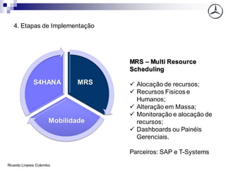 4. Etapas de Implementação
MRS
Mobilidade
S4HANA
MRS – Multi Resource
Scheduling
✓ Alocação de recursos;
✓ Recursos Fisicos e
Humanos;
✓ Alteração em Massa;
✓ Monitoração e alocação de
recursos;
✓ Dashboards ou Painéis
Gerenciais.
Parceiros: SAP e T-Systems
Ricardo Linares Colombo
 