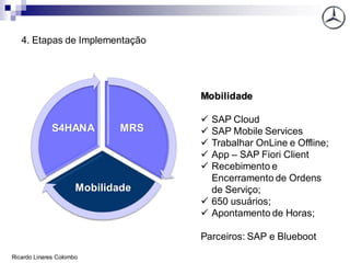4. Etapas de Implementação
MRS
Mobilidade
S4HANA
Mobilidade
✓ SAP Cloud
✓ SAP Mobile Services
✓ Trabalhar OnLine e Offline;
✓ App – SAP Fiori Client
✓ Recebimento e
Encerramento de Ordens
de Serviço;
✓ 650 usuários;
✓ Apontamento de Horas;
Parceiros: SAP e Blueboot
Ricardo Linares Colombo
 