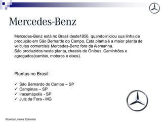 Mercedes-Benz está no Brasil deste1956, quando iniciou sua linha de
produção em São Bernardo do Campo. Esta planta é a maior planta de
veículos comerciais Mercedes-Benz fora da Alemanha.
São produzidos nesta planta, chassis de Ônibus, Caminhões e
agregados(cambio, motores e eixos).
Plantas no Brasil:
✓ São Bernardo do Campo – SP
✓ Campinas – SP
✓ Iracemápolis - SP
✓ Juiz de Fora - MG
Ricardo Linares Colombo
 