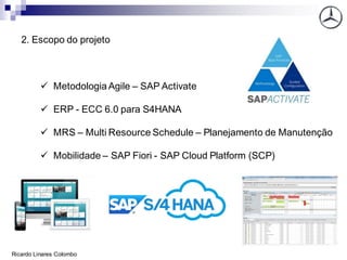 2. Escopo do projeto
✓ Metodologia Agile – SAP Activate
✓ ERP - ECC 6.0 para S4HANA
✓ MRS – Multi Resource Schedule – Planejamento de Manutenção
✓ Mobilidade – SAP Fiori - SAP Cloud Platform (SCP)
Ricardo Linares Colombo
 