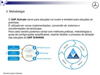 3. Metodologia
O SAP Activate serve para soluções na nuvem e também para soluções on
premisse.
É utilizado em novas implementações, conversão de sistemas e
transformações de landscape.
Para cada cenário podemos contar com melhores práticas, metodologias e
guias de configurações simplificados, visando facilitar o processo de ativação
das soluções do SAP S/4HANA.
Ricardo Linares Colombo
 