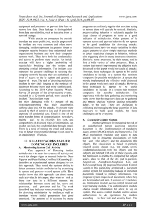 Neetu Bose et.al. Int. Journal of Engineering Research and Applications www.ijera.com
ISSN: 2248-9622, Vol. 6, Issue 4, (Part - 6) April 2016, pp.01-07
www.ijera.com 2|P a g e
equipment and processes to prevent data loss or
restore lost data. Data leakage is distinguished
from data unavailability, such as that arise from a
network outage.
While attacks on computers by outside
intruders are more publicized, attacks perpetrated
by insiders are very common and often more
damaging. Insiders represent the greatest threat to
computer security because they understand their
organizations business and how their computer
systems work. They have both the condentiality
and access to perform these attacks. An inside
attacker will have a higher probability of
successfully breaking into the system and
extracting critical information. The insiders also
represent the greatest challenge to securing the
company network because they are authorized a
level of access to the le system and granted a
degree of trust. The task of detecting malicious
insiders is very chal- lenging as the methods of
deception become more and more sophisticated.
According to the 2010 Cyber Security Watch
Survey 26 percent of the cyber-security events,
recorded in a 12-month period, were caused by
insiders. These insiders were
the most damaging with 43 percent of the
respondentsreporting that their organization
suffered data loss. Of the attacks, 16 percent were
caused by theft of sensitive data and 15 percent by
exposure of condential data. Email is one of the
most popular forms of communication nowadays,
mainly due to its efciency, low cost, and
compatibility of diversied types of information. An
insider can leak the condential data through email.
There is a need of mining the email and nding a
way to detect what potential damage it can cause to
an organization if leaked.
II. RELATED WORKS EARLIER
DONE WORKS INCLUDES
A. Monitoring System Call Activity
One approach of Detecting insider
misbehavior is to mon- itor system call activity and
watch for danger signs or unusual behavior. Nam
Nguyen and Peter Reiher, Geoffrey H.Kuenning [1]
describes an experimental system designed to test
this approach. They tested the systems ability to
detect common insider misbehavior by examining
le system and process- related system calls. Their
results shows that this approach can detect many
such activities.In this paper, they want to look at
these raw data in a different manner: the
relationships between users and les, users and
processes, and processes and les. The work
described here indicates some promising directions
for detecting misbehavior by insiders,as well as
intruders whose initial penetration has gone
unnoticed. The patterns of le accesses by many
programs are sufcientlyregular that attackers trying
to misuse them will quickly be noticed. Similarly,
process-calling behavior is sufciently regular for
large classes of programs to serve as a good
indicator of misbehavior. Other patterns of le
systems access and process behavior do not appear
to be good candidates for detecting attacks.
Individual users have too much variability in their
access patterns to allow simple statistical methods
to detect suspicious changes in behavior, without
also triggering alerts in many innocuous situations.
Similarly, some processes, by their nature, tend to
fork a wide variety of other processes. Thus, a
system that merely implemented the effective tools
discussed in this paper would not catch all attacks.
However, these techniques do appear to be useful
candidates to include in a system that monitors
computers for possible misbehavior. A system that
merely implemented the effective tools discussed
in this paper would not catch all attacks. However,
these techniques do appear to be useful
candidates to include in a system that monitors
computers for possible misbehavior. The
experience with the data gathering and monitoring
steps shows that the necessary data can be gathered
and threats checked without causing noticeable
delays to the user. There are challenges to
collecting and managing the large quantities of data
necessary to build good models, but these
challenges can be overcome.
B. Document Control System
Another approach for mitigating the risk of
an unauthorized person accessing sensitive
document is the implementation of mandatory
access control (MAC) models and frameworks. The
MAC mechanism regulates user access to data
accord- ing to predened classications of both
the user (the subject) and the documents (the
object). The classication is based on partially
ordered access classes (e.g., top secret, secret,
condential,unclassied).Both the objects and the
subjects are labeled with one of these classes, and
the permission is granted by comparing the subject
access class to that of the ob- ject in question.
JunghoEom ,NamukKim,Sunghwan Kim and
TaiMyoungChung [2] proposed Document Control
system.In this paper,they architected a document
control system for monitoring leakage of important
documents related to military information. The
proposed system inspects all documents when they
are downloaded and sent. It consists of 3 modules;
au- thentication module, access control module and
watermarking module. The authentication module
checks insider information for allow to log on
system. The access control module control access
authorization to do operations by insiders
according to their role and security level. The
 